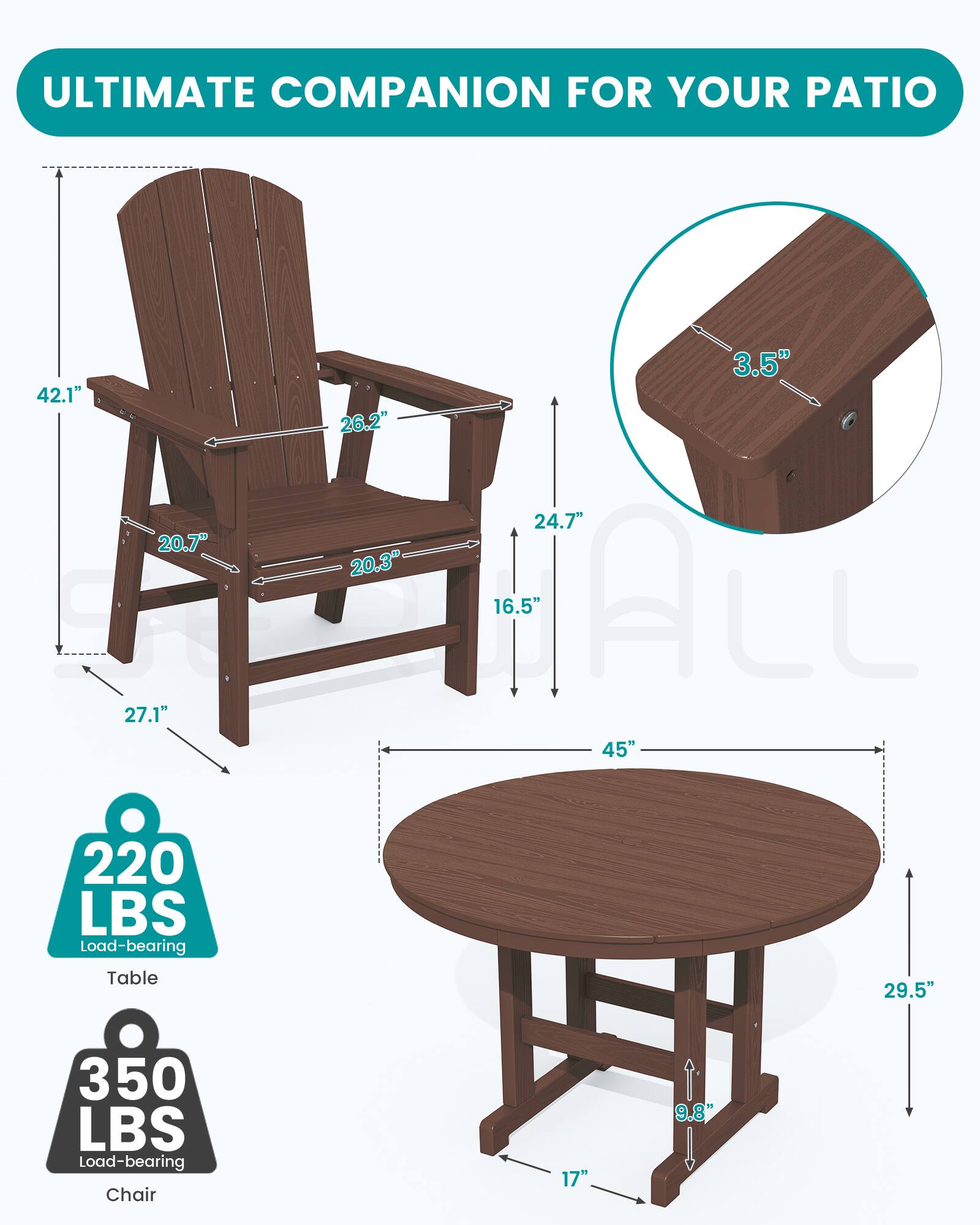 ULTIMATE COMPANION FOR YOUR PATIO

3.5" 42.1" 26.2" 24.7" 20.7" 20.3" 16.5" 27.1" 45" 220 LBS Load-bearing Table 29.5"
350 LBS Load-bearing Chair
17"
9.8"