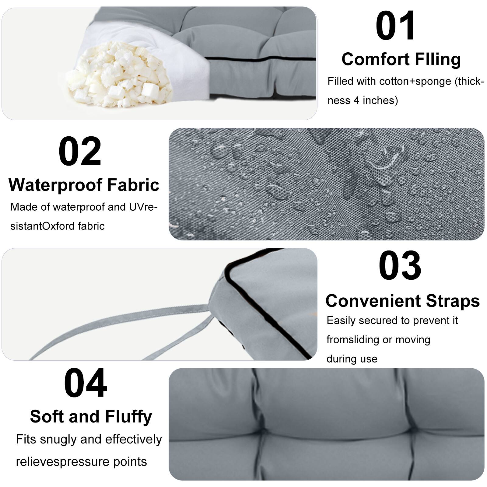 01 Comfort Filling  
Filled with cotton+sponge (thickness 4 inches)  

02 Waterproof Fabric  
Made of waterproof and UV-resistant Oxford fabric  

03 Convenient Straps  
Easily secured to prevent it from sliding or moving during use  

04 Soft and Fluffy  
Fits snugly and effectively relieves pressure points