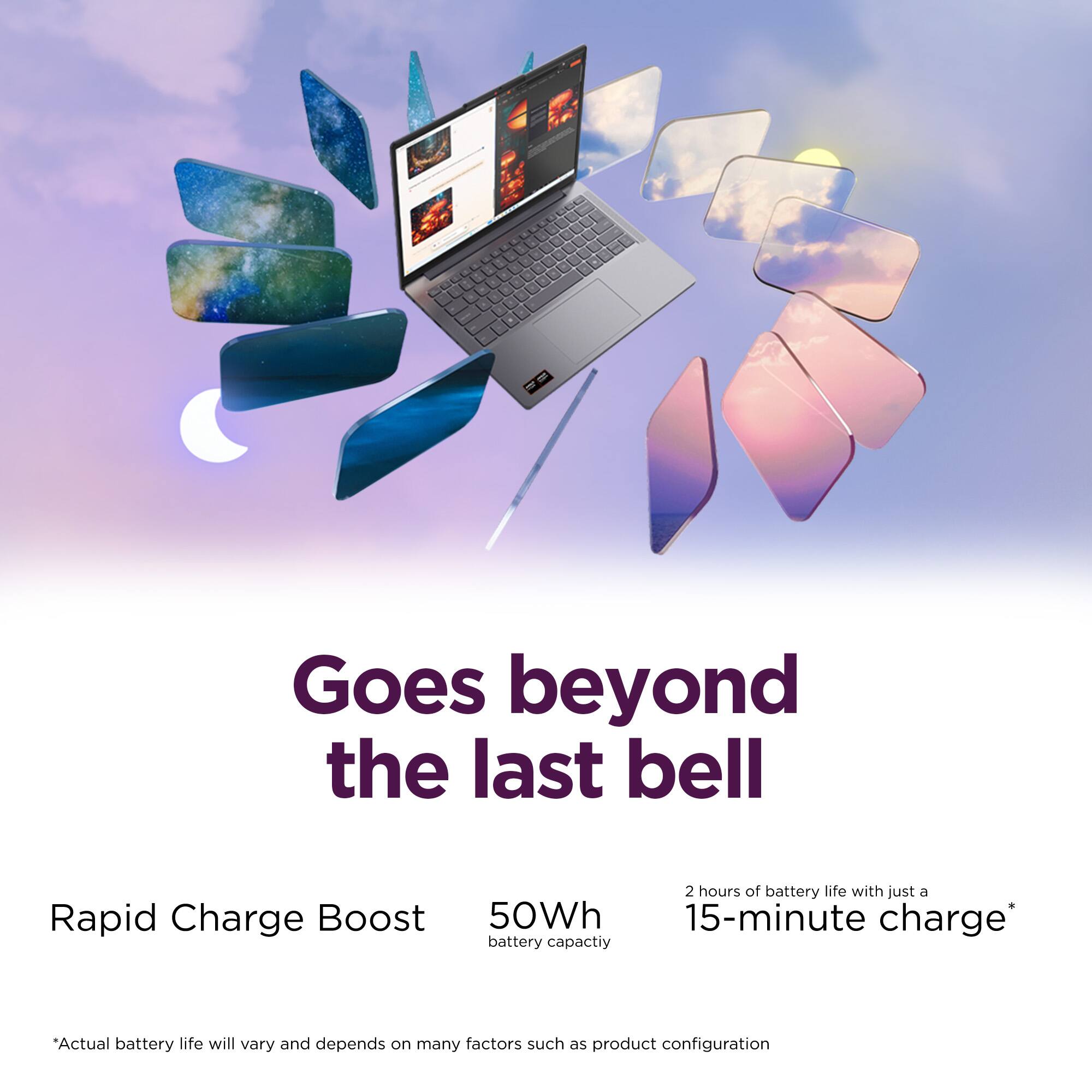 Goes beyond the last bell

Rapid Charge Boost
50Wh battery capacity

2 hours of battery life with just a 15-minute charge*

*Actual battery life will vary and depends on many factors such as product configuration