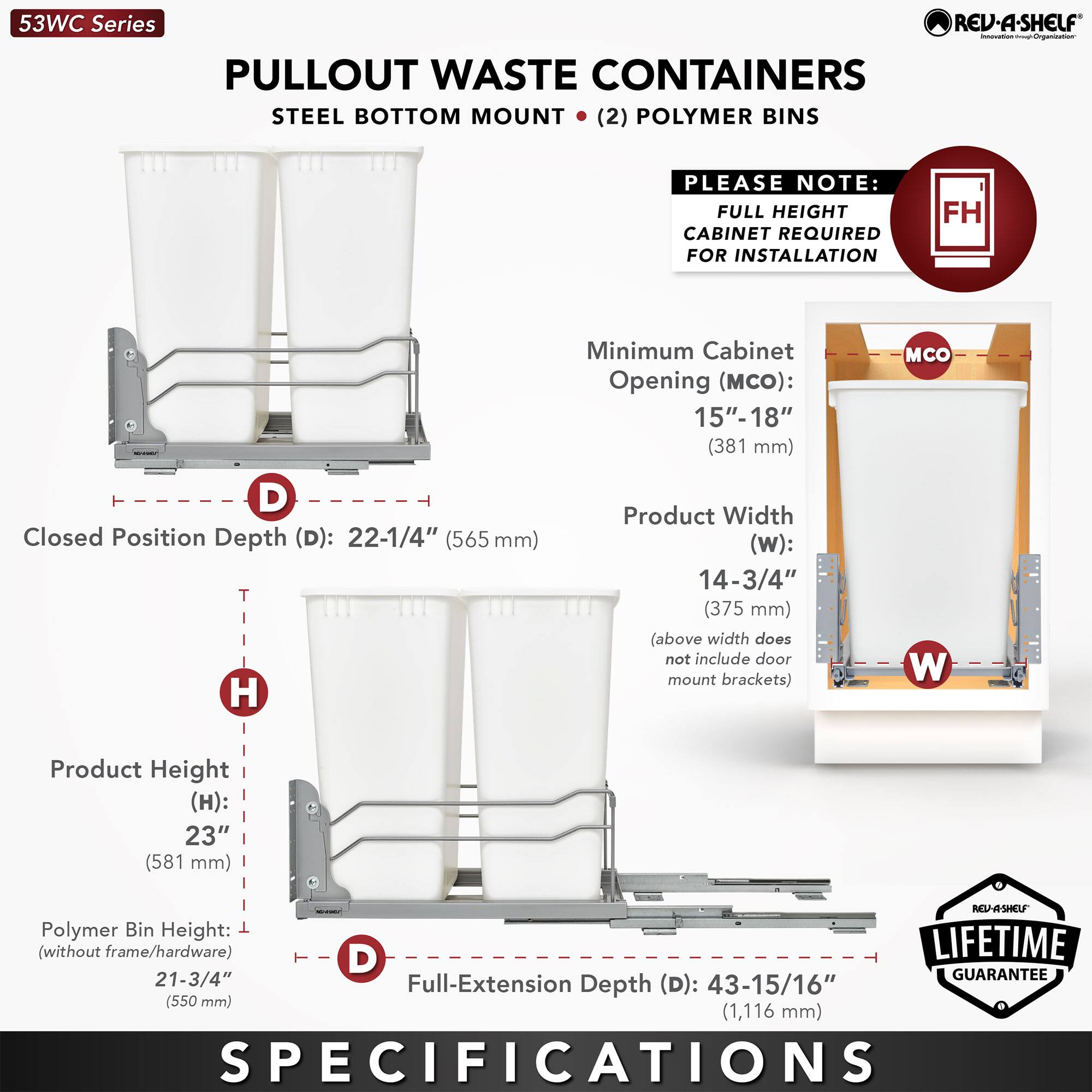 53WC Series  
PULLOUT WASTE CONTAINERS  
STEEL BOTTOM MOUNT (2) POLYMER BINS  

PLEASE NOTE:  
FULL HEIGHT CABINET REQUIRED FOR INSTALLATION  

Minimum Cabinet Opening (MCO):  
15"- 18" (381 mm)  

Closed Position Depth (D):  
22-1/4" (565 mm)  

Product Width (w):  
14-3/4" (375 mm)  
(above width does not include door mount brackets)  

Product Height (H):  
23" (581 mm)  

Polymer Bin Height (without frame/hardware):  
21-3/4" (550 mm)  

Full-Extension Depth (D):  
43-15/16" (1,116 mm)  

LIFETIME GUARANTEE  

SPECIFICATIONS
