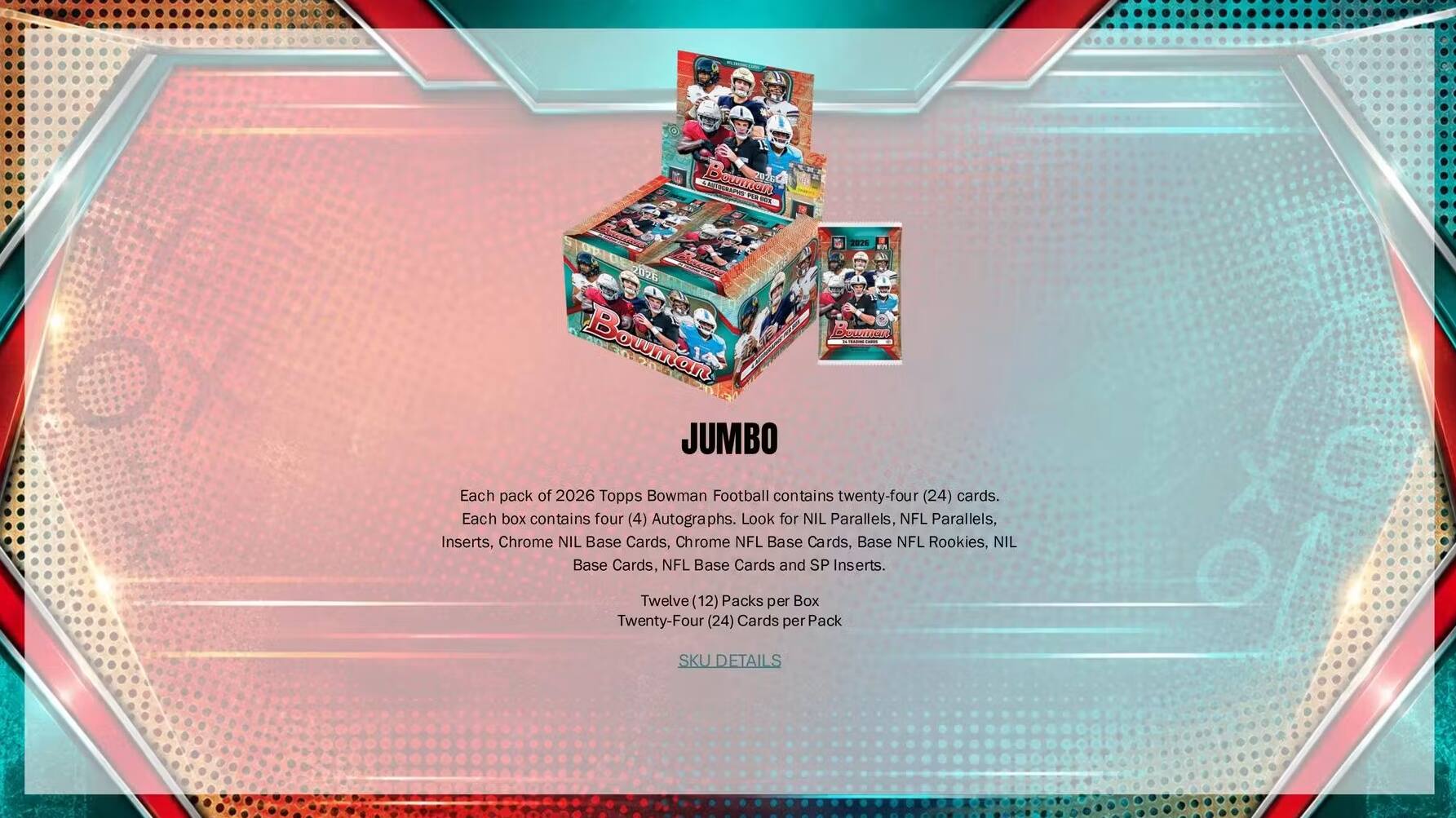 Bowman  
2026  
JUMBO  
Each pack of 2026 Topps Bowman Football contains twenty-four (24) cards. Each box contains four (4) Autographs. Look for NIL Parallels, NFL Parallels, Inserts, Chrome NIL Base Cards, Chrome NFL Base Cards, Base NFL Rookies, NIL Base Cards, NFL Base Cards and SP Inserts.  
Twelve (12) Packs per Box  
Twenty-Four (24) Cards per Pack  
SKU DETAILS