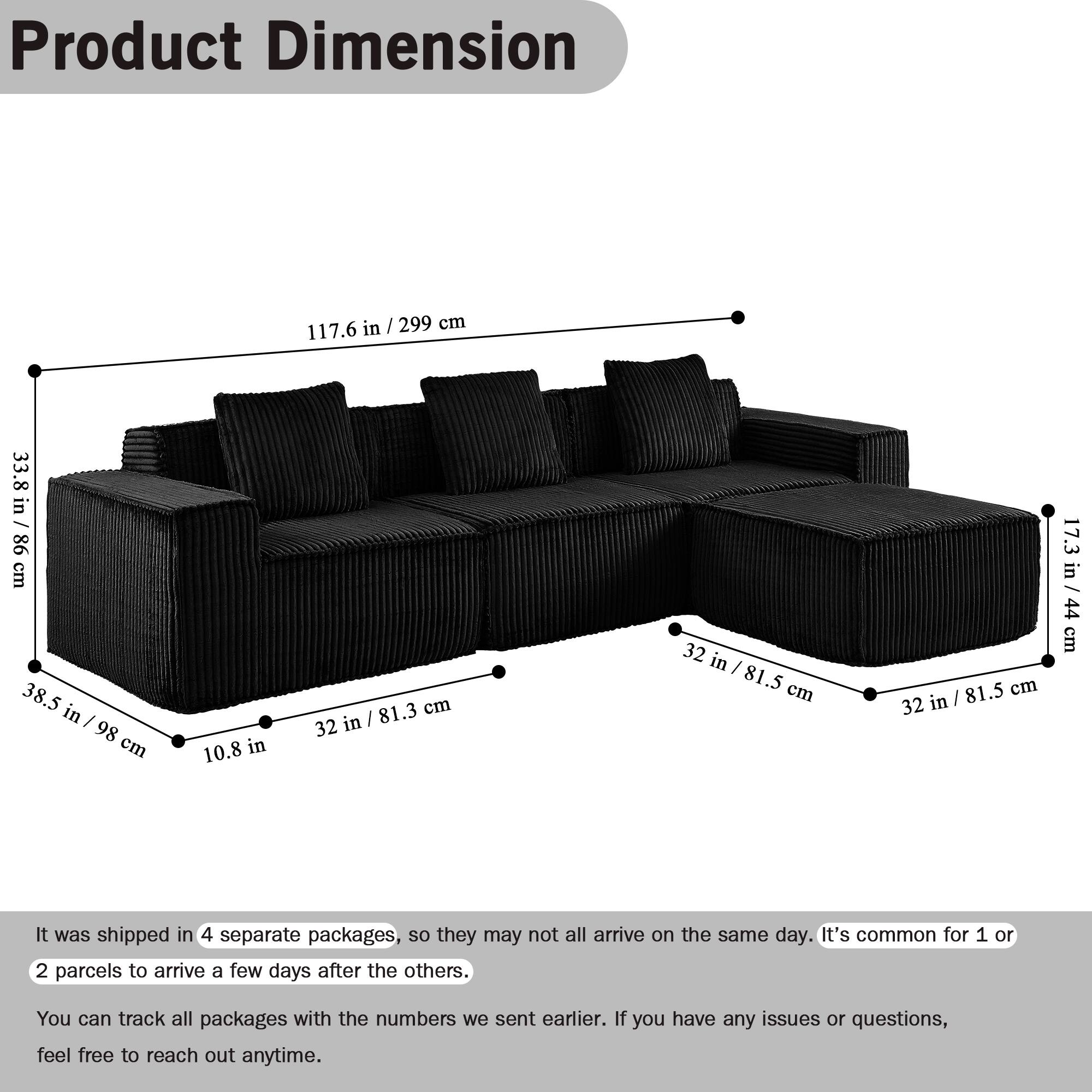 Product Dimension

117.6 in / 299 cm  
33.8 in / 86 cm  
38.5 in / 98 cm  
10.8 in  
81.3 cm / 32 in  
32 in / 81.5 cm  
32 in / 81.5 cm  
17.3 in / 44 cm / 44 cm

It was shipped in 4 separate packages, so they may not all arrive on the same day. It's common for 1 or 2 parcels to arrive a few days after the others. You can track all packages with the numbers we sent earlier. If you have any issues or questions, feel free to reach out anytime.