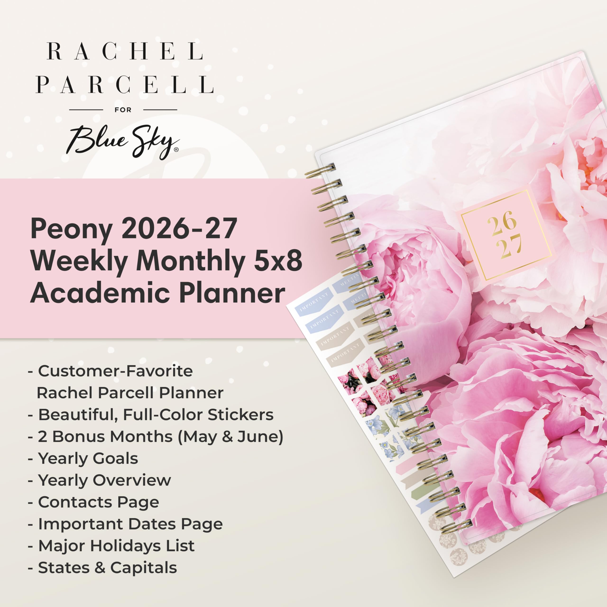 RACHEL PARCELL  
FOR Blue Sky  
Peony 2026-27 Weekly Monthly 5x8 Academic Planner  
26 27  
- Customer-Favorite Rachel Parcell Planner  
- Beautiful, Full-Color Stickers  
- 2 Bonus Months (May & June)  
- Yearly Goals  
- Yearly Overview  
- Contacts Page  
- Important Dates Page  
- Major Holidays List  
- States & Capitals