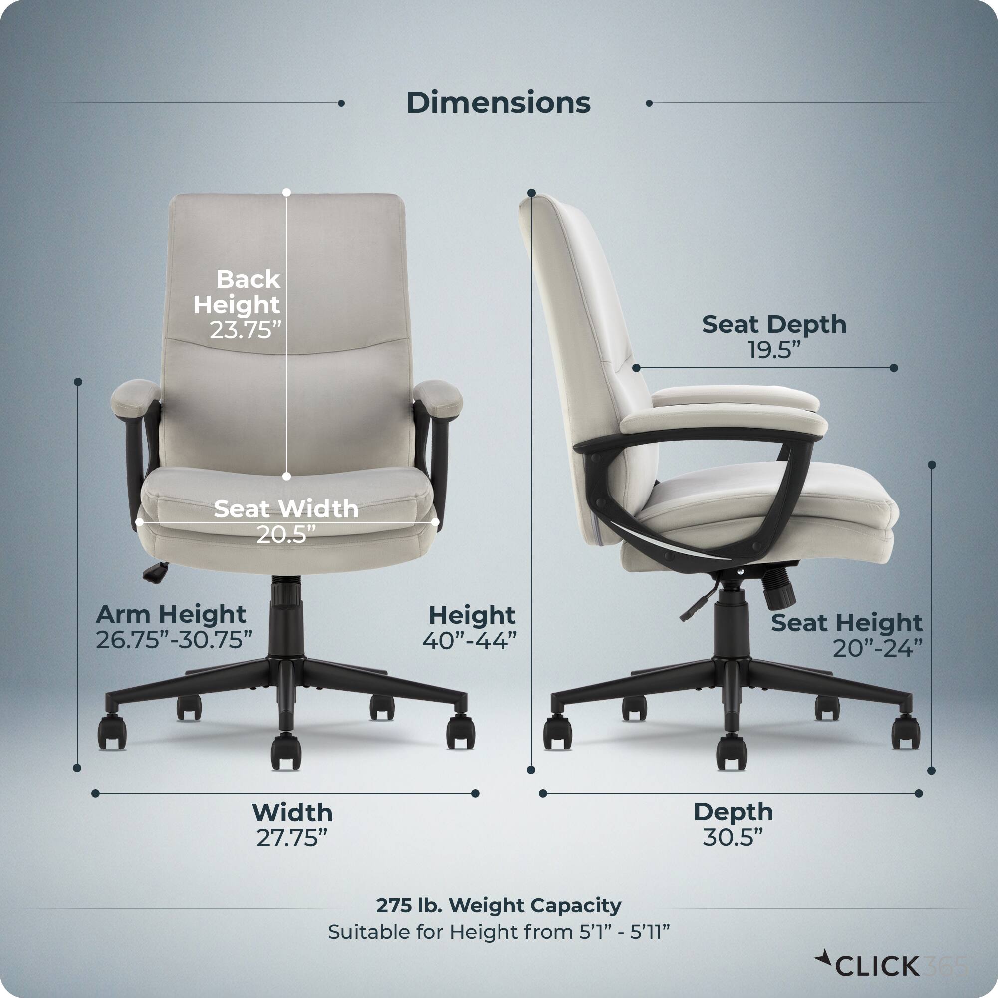 Dimensions:
- Back Height: 23.75"
- Seat Depth: 19.5"
- Seat Width: 20.5"
- Arm Height: 26.75" - 30.75"
- Height: 40" - 44"
- Seat Height: 20" - 24"
- Width: 27.75"
- Depth: 30.5"
- Weight Capacity: 275 lb.
- Suitable for Height: 5'1" - 5'11"

CLICK 365