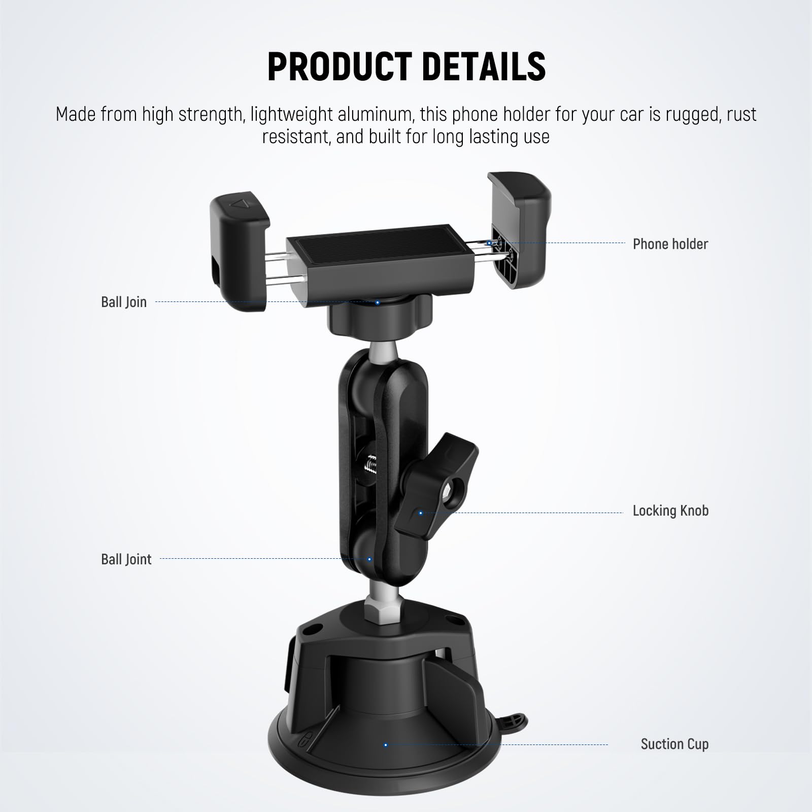 PRODUCT DETAILS

Made from high strength, lightweight aluminum, this phone holder for your car is rugged, rust resistant, and built for long lasting use

- Phone holder
- Ball Join
- Locking Knob
- Ball Joint
- Suction Cup