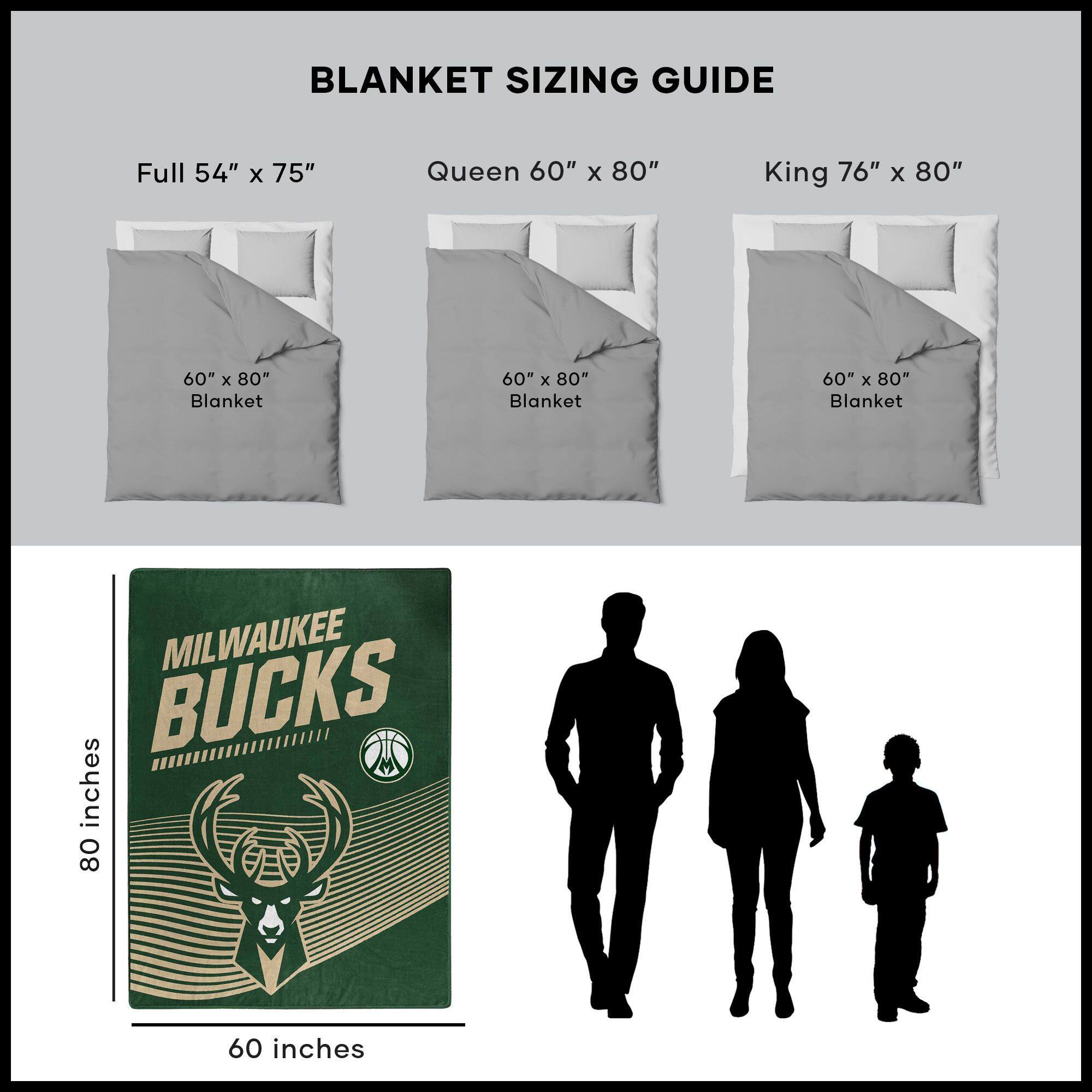 BLANKET SIZING GUIDE

Full 54" x 75"  
Queen 60" x 80"  
King 76" x 80"  

60" x 80" Blanket  
60" x 80" Blanket  
60" x 80" Blanket  

MILWAUKEE BUCKS  

80 inches  
60 inches