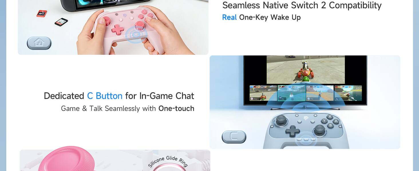 Seamless Native Switch 2 Compatibility  
Real One-Key Wake Up  

Dedicated C Button for In-Game Chat  
Game & Talk Seamlessly with One-touch  

Silicone Glide Ring