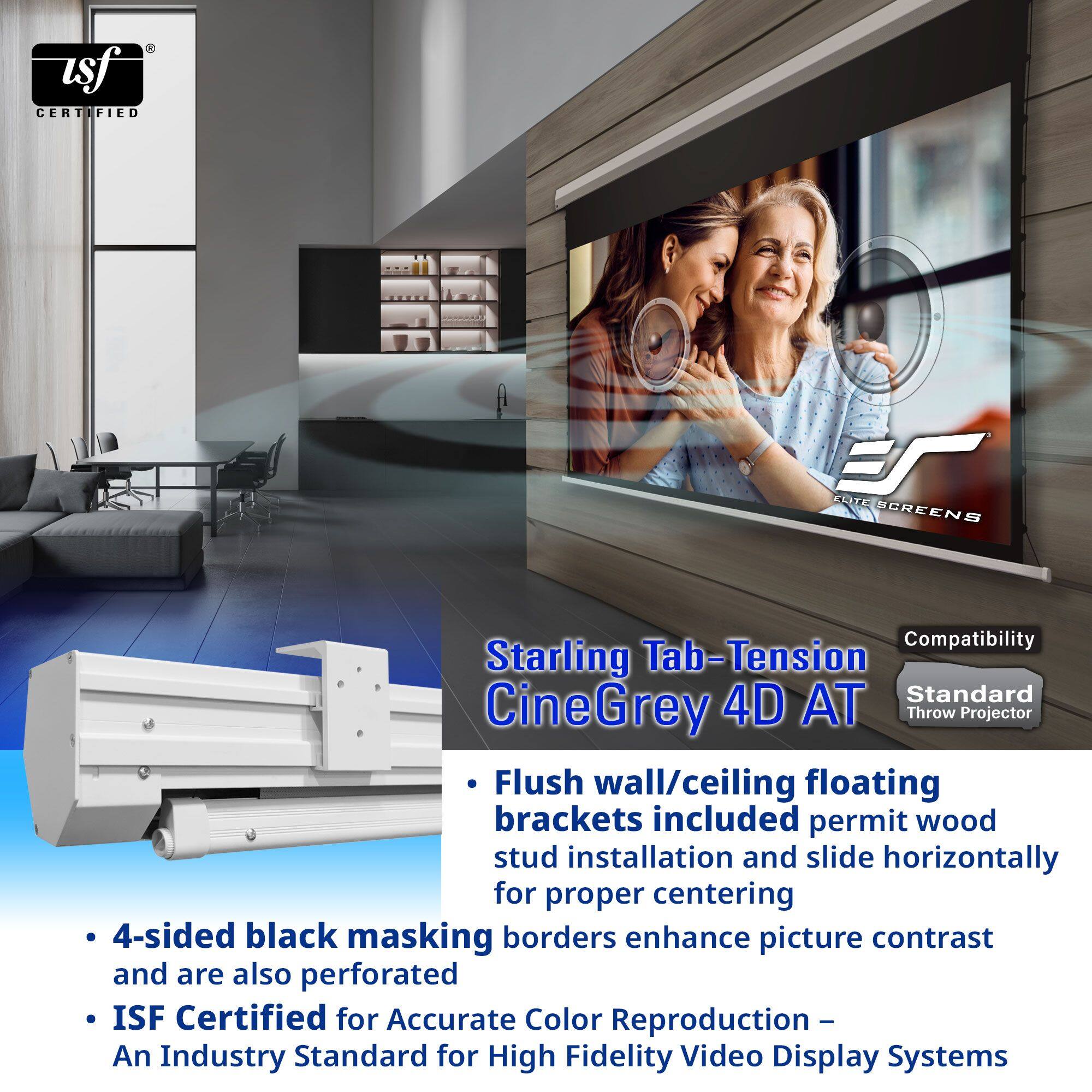 **Starling Tab-Tension CineGrey 4D AT**

- Flush wall/ceiling floating brackets included permit wood stud installation and slide horizontally for proper centering
- 4-sided black masking borders enhance picture contrast and are also perforated
- ISF Certified for Accurate Color Reproduction – An Industry Standard for High Fidelity Video Display Systems

**Compatibility**
- Standard Throw Projector

**USF Certified**