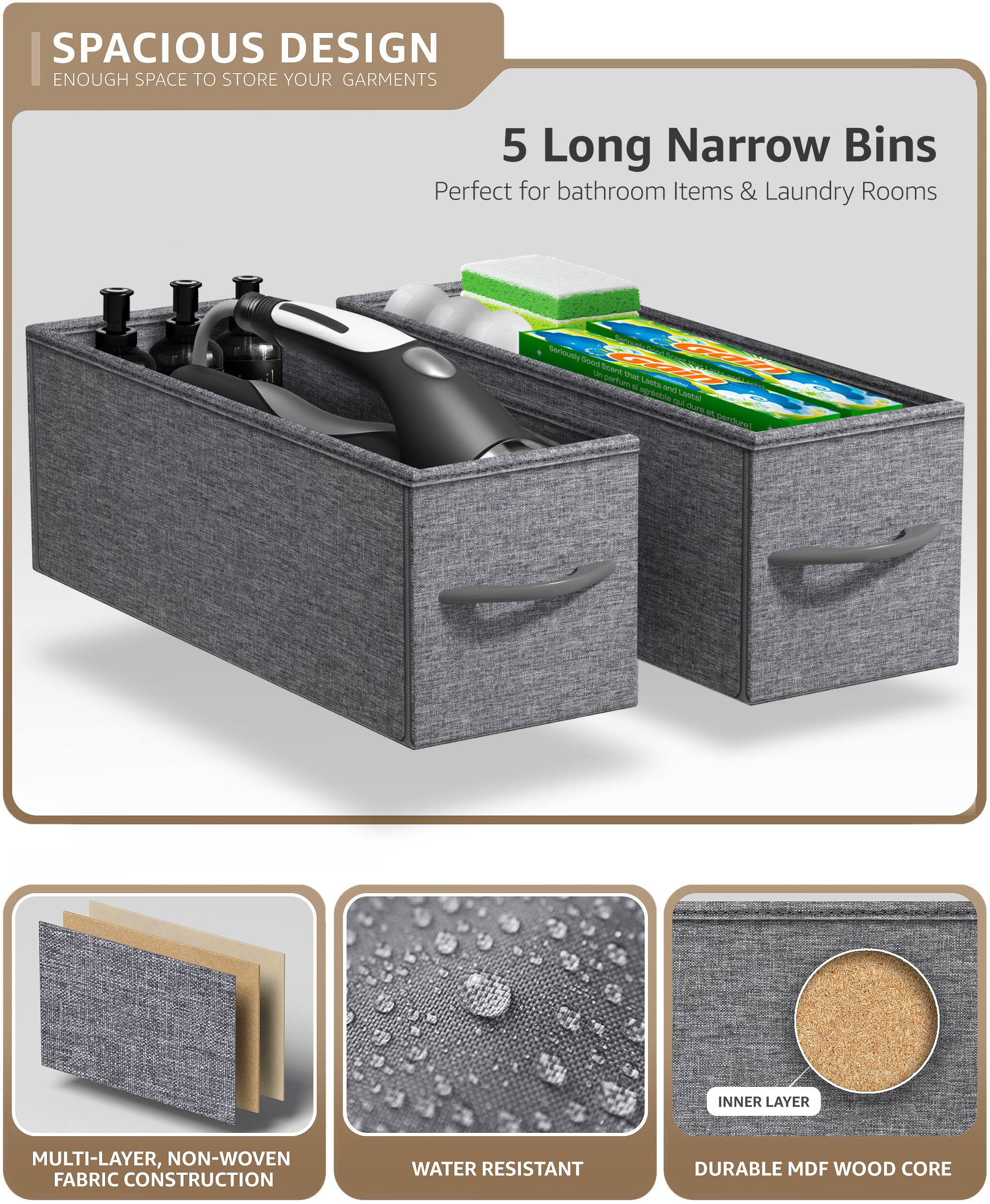 SPACIOUS DESIGN  
ENOUGH SPACE TO STORE YOUR GARMENTS  

5 Long Narrow Bins  
Perfect for bathroom Items & Laundry Rooms  

MULTI-LAYER, NON-WOVEN FABRIC CONSTRUCTION  
WATER RESISTANT  
DURABLE MDF WOOD CORE