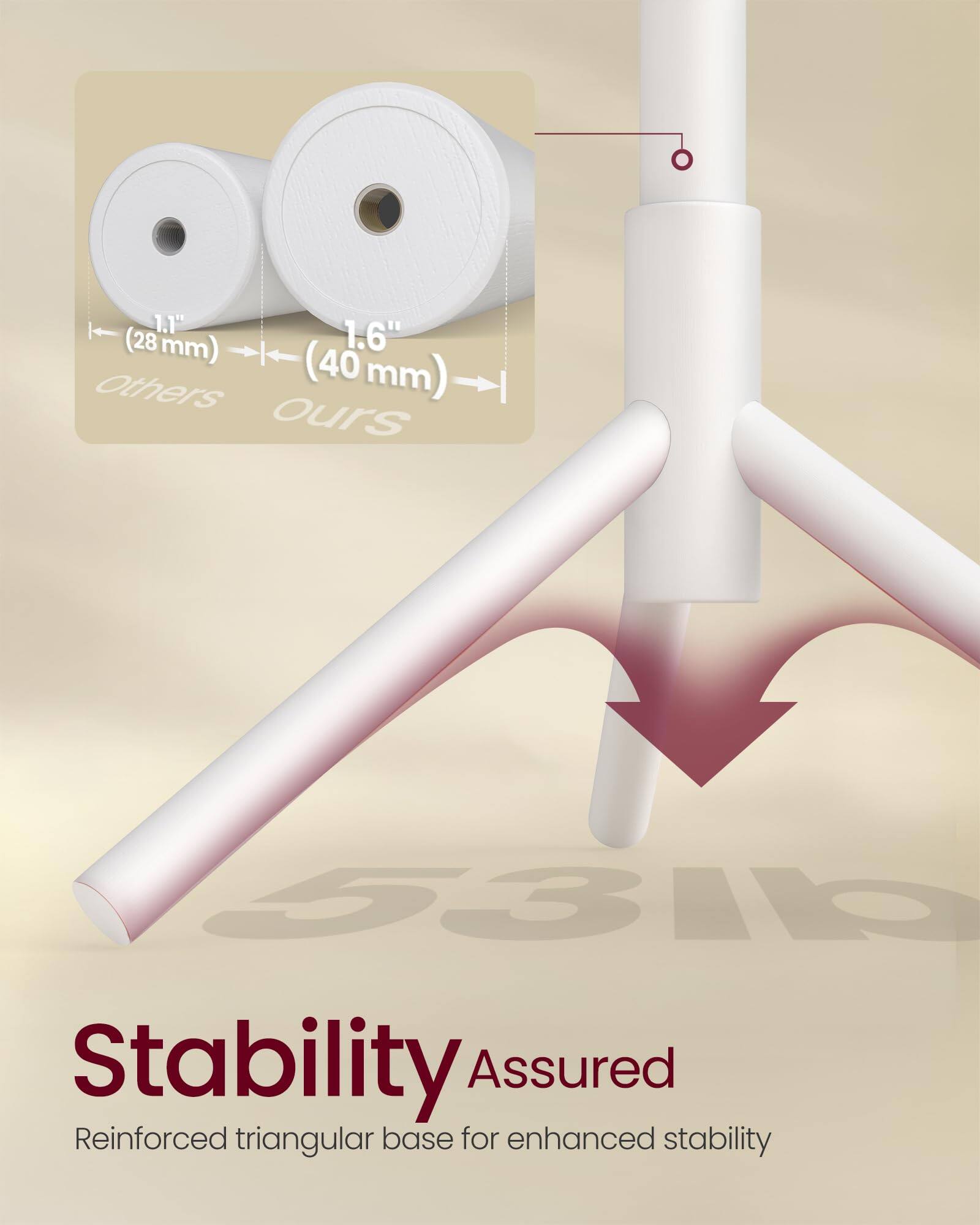 1.1" (28 mm)  
1.6" (40 mm)  

Others  
Ours  

Stability Assured  
Reinforced triangular base for enhanced stability