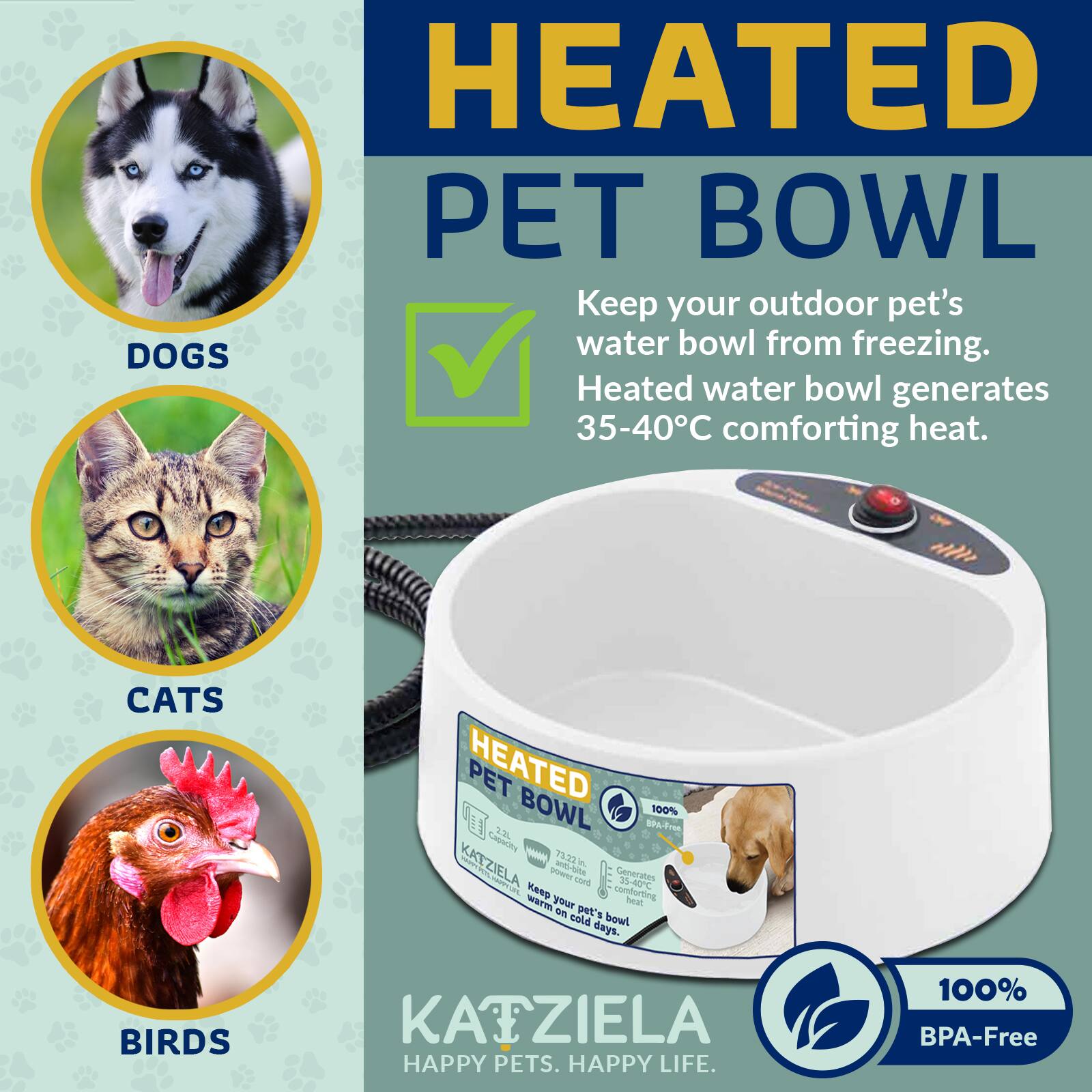 HEATED PET BOWL  
Keep your outdoor pet's water bowl from freezing.  
DOGS  
Heated water bowl generates 35-40°C comforting heat.  
CATS  
HEATED PET BOWL  
9& 100% Gom I - 73.33 d KATZIELA MTTUL - M bitte T0S  
Generates 35-40°C comforting warm your Mat im cold pet's bowl days.  
BIRDS  
KAIZIELA HAPPY PETS. HAPPY LIFE.  
100% BPA-Free
