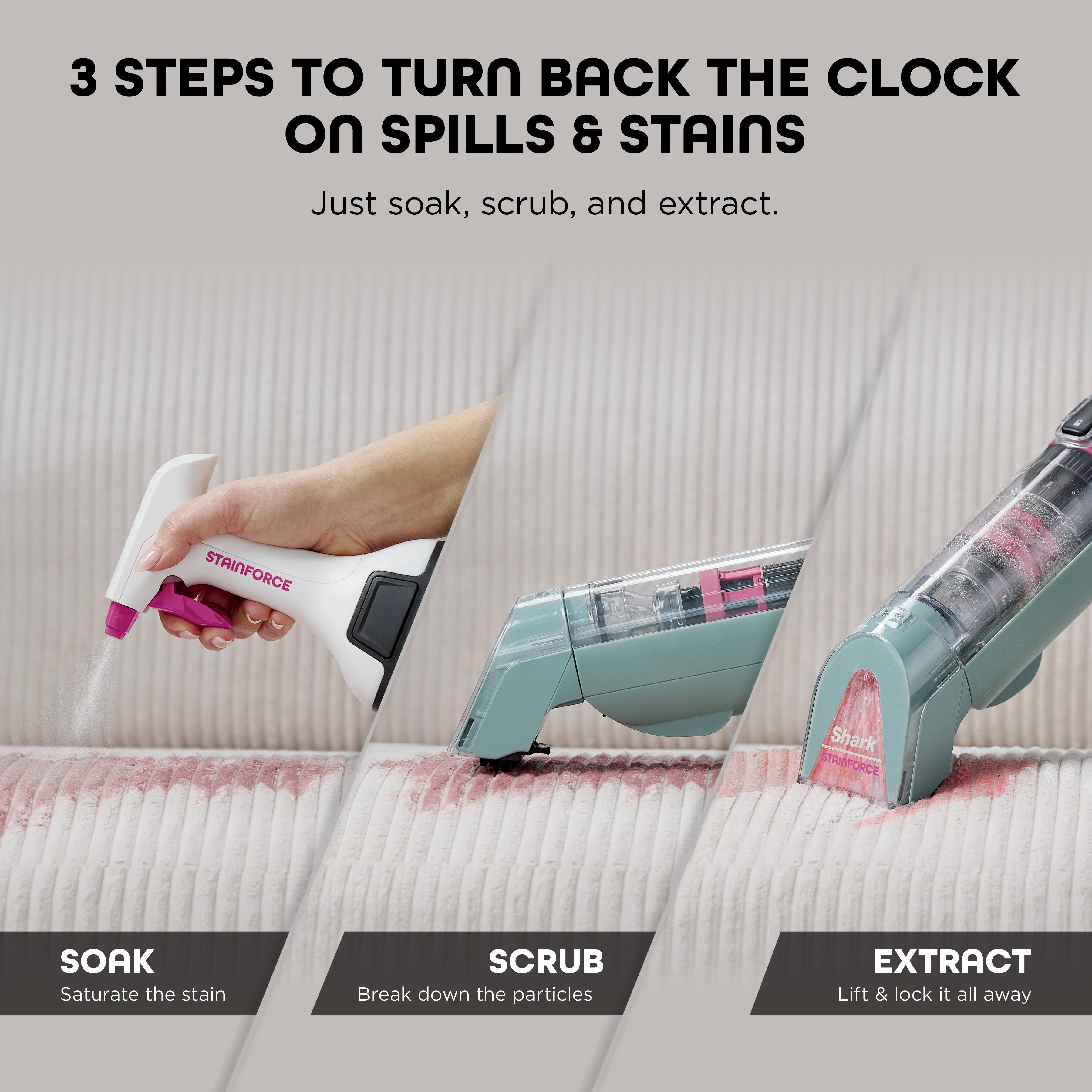 3 STEPS TO TURN BACK THE CLOCK ON SPILLS & STAINS

Just soak, scrub, and extract.

STAINFORCE

SOAK
Saturate the stain

SCRUB
Break down the particles

EXTRACT
Lift & lock it all away