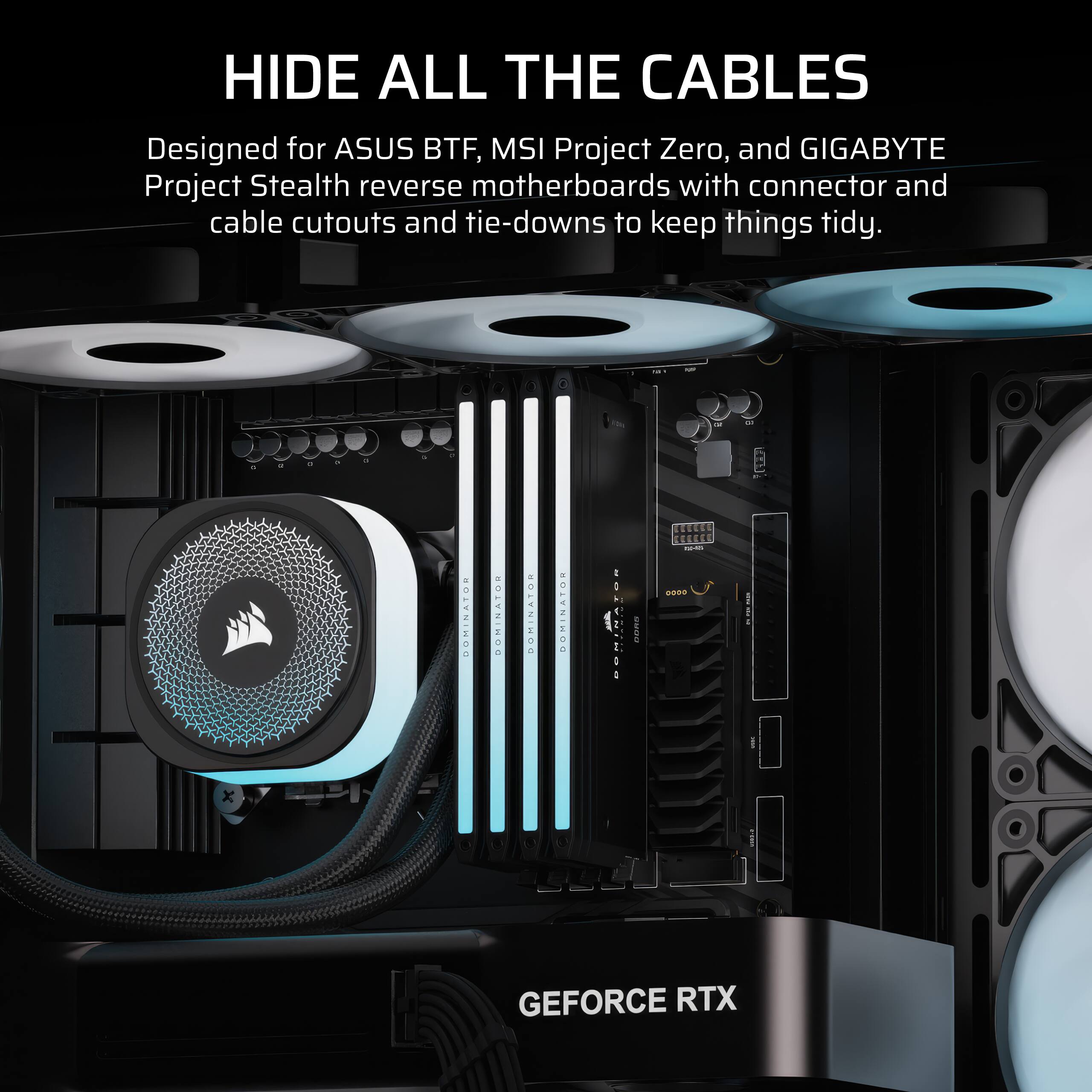 HIDE ALL THE CABLES

Designed for ASUS BTF, MSI Project Zero, and GIGABYTE Project Stealth reverse motherboards with connector and cable cutouts and tie-downs to keep things tidy.

GEFORCE RTX