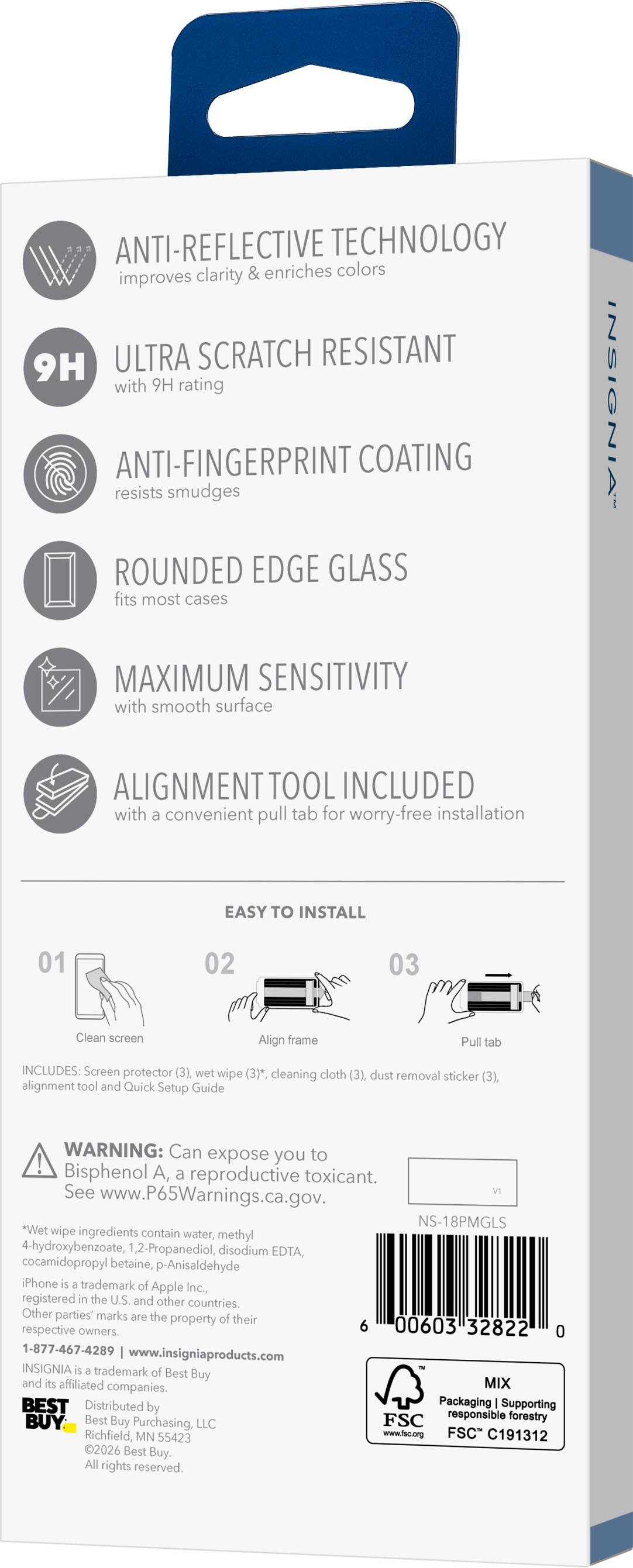 ANTI-REFLECTIVE TECHNOLOGY improves clarity & enriches colors

ULTRA SCRATCH RESISTANT 9H with 9H rating

ANTI-FINGERPRINT COATING resists smudges

ROUNDED EDGE GLASS fits most cases

MAXIMUM SENSITIVITY with smooth surface

ALIGNMENT TOOL INCLUDED with a convenient pull tab for worry-free installation

EASY TO INSTALL

01 Clean screen
02 Align frame
03 Pull tab

INCLUDES: Screen protector (3), wet wipe (3)*, cleaning cloth (3), dust removal sticker (3), alignment tool and Quick Setup Guide

WARNING: Can expose you to Bisphenol A, a reproductive toxicant. See www.P65Warnings.ca.gov.

*Wet wipe ingredients contain water, methyl 4-hydroxybenzoate, 1,2-Propanediol, disodium EDTA, cocamidopropyl betaine, p-Anisaldehyde

iPhone is a trademark of Apple Inc., registered in the U.S. and other countries. Other parties' marks are the property of their respective owners.

INSIGNIA is a trademark of Best Buy Co., Inc. and its affiliated companies. Best Buy is a registered trademark of Best