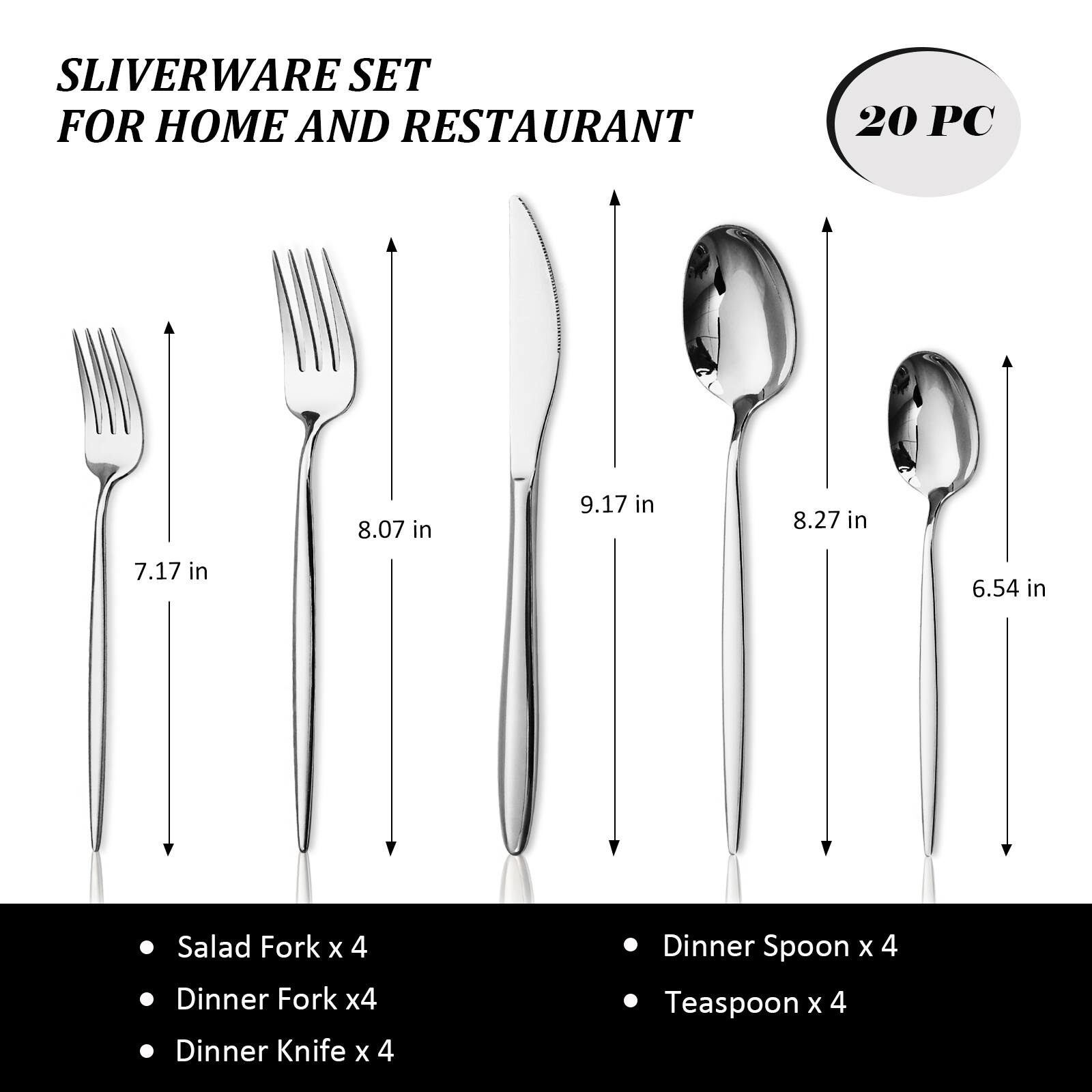 SLIVERWARE SET FOR HOME AND RESTAURANT  
20 PC  
8.07 in  
9.17 in  
8.27 in  
7.17 in  
6.54 in  
Salad Fork x 4  
Dinner Fork x 4  
Dinner Knife x 4  
Dinner Spoon x 4  
Teaspoon x 4
