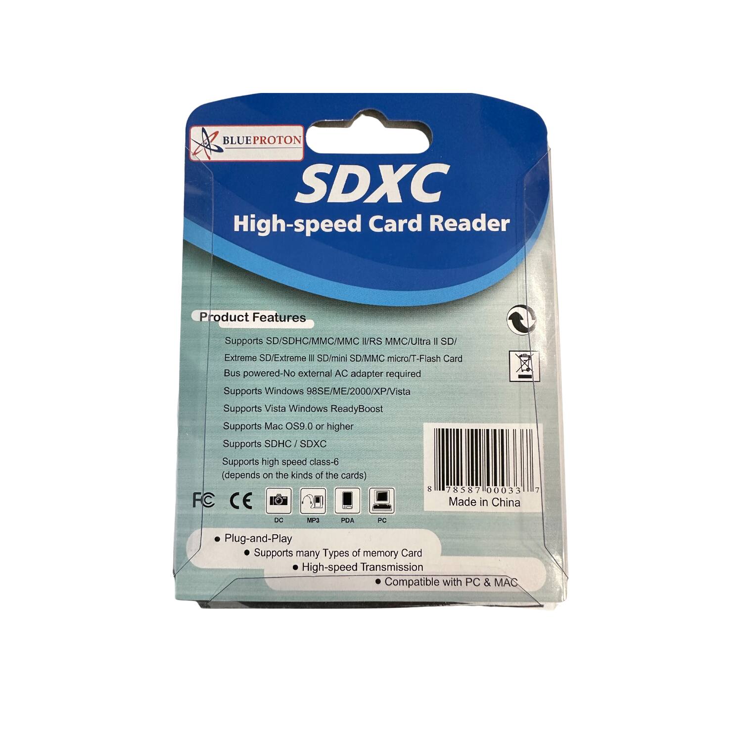 BLUEPROTON SDXC High-speed Card Reader

Product Features
- Supports SD/SDHC/MMC/MMC I/RS MMC/Ultra I SD/ Extreme SD/Extreme II SD/mini SD/MMC micro/T-Flash Card
- Bus powered-No external AC adapter required
- Supports Windows 98SE/ME/2000/XP/Vista
- Supports Vista Windows ReadyBoost
- Supports Mac OS9.0 or higher
- Supports SDHC/SDXC
- Supports high speed class-6 (depends on the kinds of the cards)

FC CE Made in China DC MP3 PDA PC

Plug-and-Play
- Supports many Types of memory Card
- High-speed Transmission
- Compatible with PC & MAC
