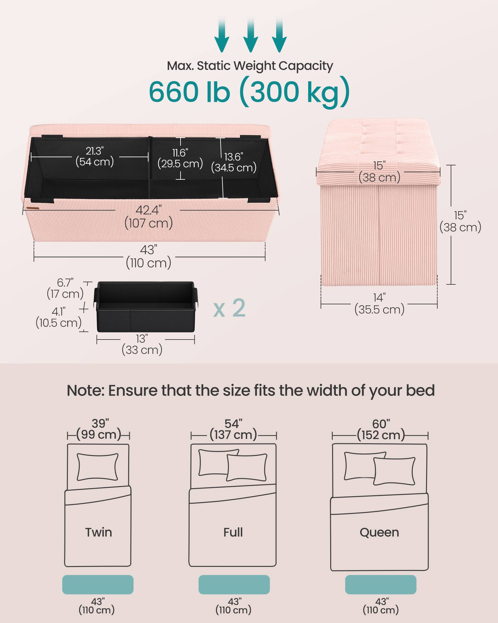 Max. Static Weight Capacity 660 lb (300 kg)

21.3" (54 cm) 11.6" 13.6" (29.5 cm) (34.5 cm) 15" (38 cm) 6.7" (17 cm) 4.1" (10.5 cm) 42.4" (107 cm) 43" (110 cm) 13" (33 cm) x 2 14" (35.5 cm) 15" (38 cm)

Note: Ensure that the size fits the width of your bed

39" (99 cm) 54" (137 cm) 60" (152 cm) Twin Full Queen

43" (110 cm) 43" (110 cm) 43" (110 cm)