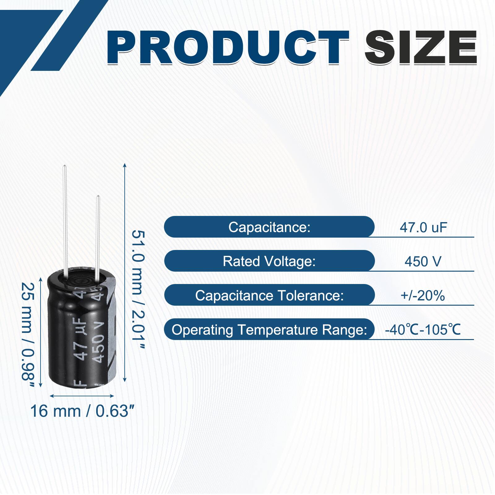 PRODUCT SIZE

Capacitance: 47.0 uF  
Rated Voltage: 450 V  
Capacitance Tolerance: +/-20%  
Operating Temperature Range: -40°C-105°C  

Dimensions:  
Height: 51.0 mm / 2.01"  
Diameter: 25 mm / 0.98"  
Width: 16 mm / 0.63"