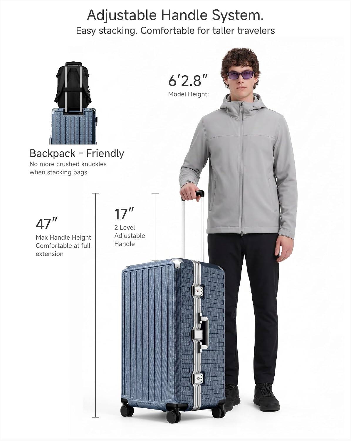 Adjustable Handle System.  
Easy stacking. Comfortable for taller travelers 6'2.8" Model Height:  
- Backpack-Friendly  
No more crushed knuckles when stacking bags.  
47" Max Handle Height  
Comfortable at full extension  
17" 2 Level Adjustable Handle