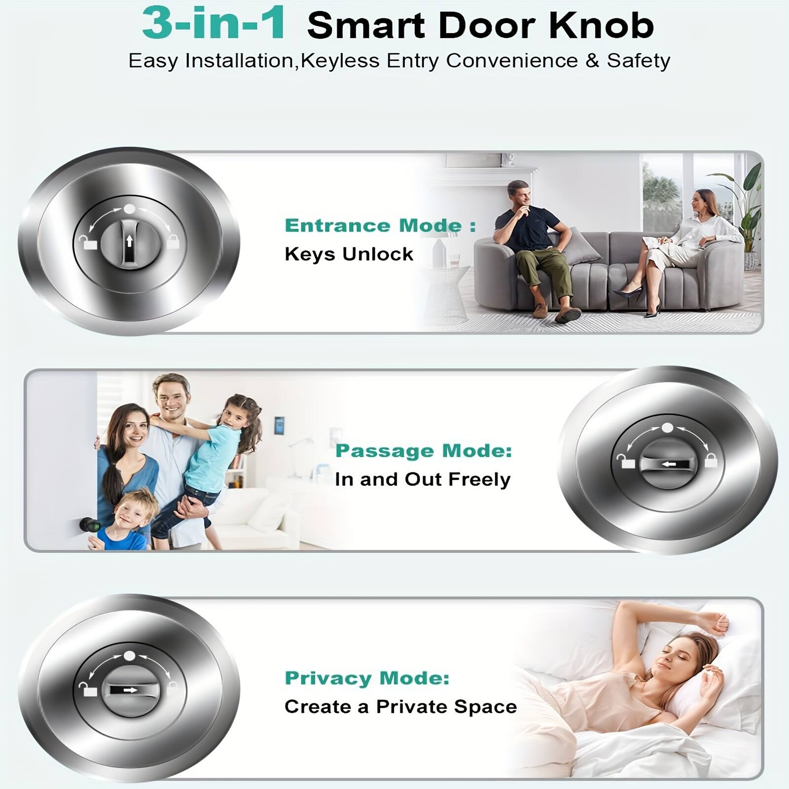 3-in-1 Smart Door Knob  
Easy Installation, Keyless Entry Convenience & Safety  

Entrance Mode:  
Keys Unlock  

Passage Mode:  
In and Out Freely  

Privacy Mode:  
Create a Private Space