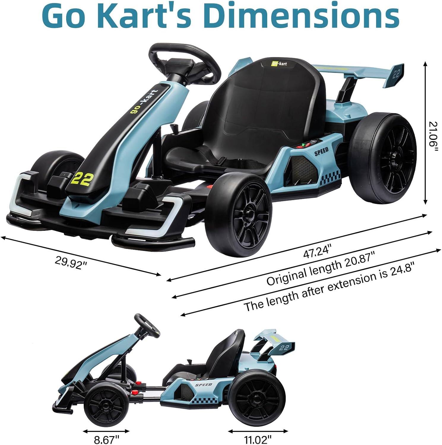 Go Kart's Dimensions

- Length: 47.24" (Original length is 20.87")
- Width: 29.92"
- Height: 21.06"
- Seat Height: 8.67"
- Seat Width: 11.02"
- The length after extension is 24.8"