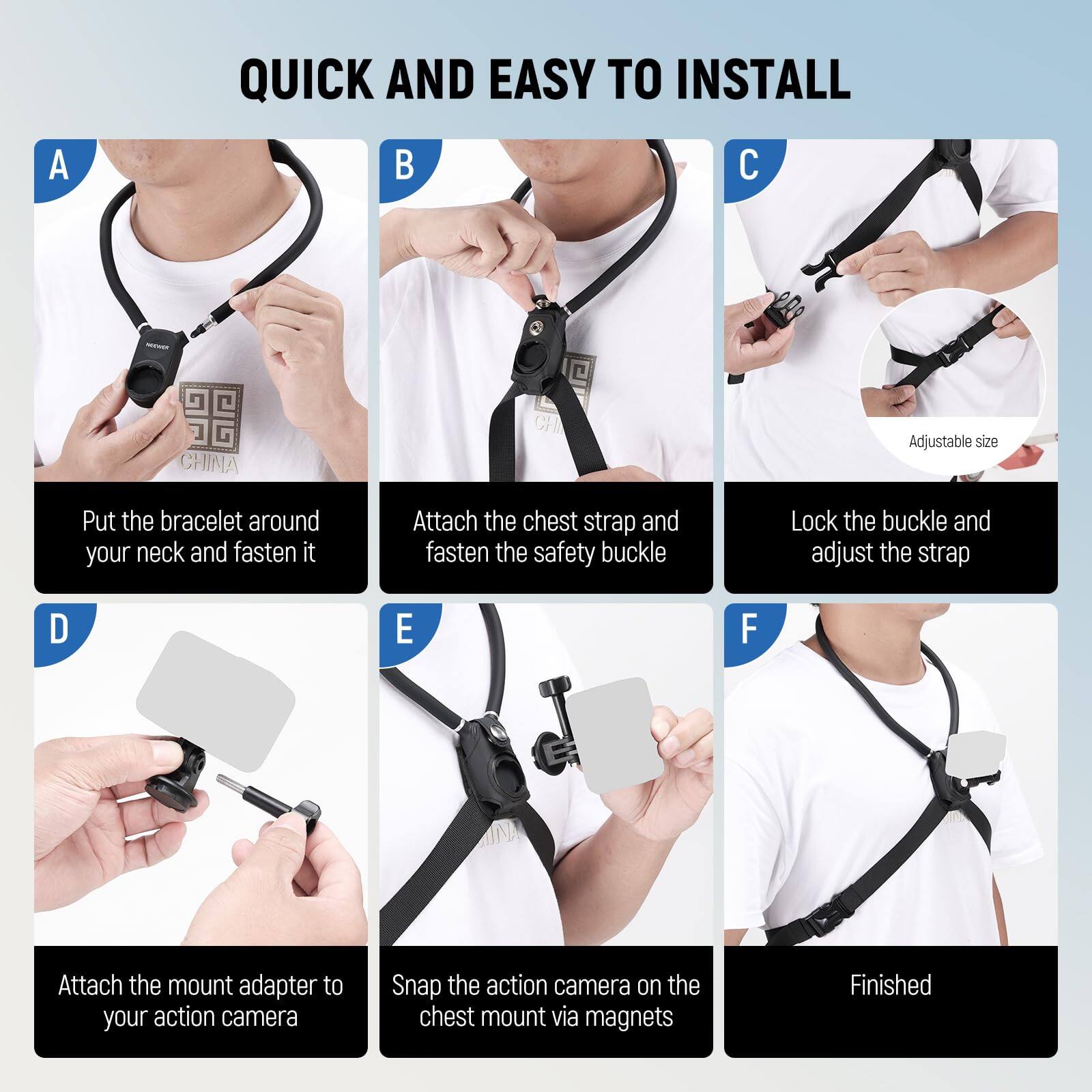 QUICK AND EASY TO INSTALL

A. Put the bracelet around your neck and fasten it

B. Attach the chest strap and fasten the safety buckle

C. Lock the buckle and adjust the strap

D. Attach the mount adapter to your action camera

E. Snap the action camera on the chest mount via magnets

F. Finished