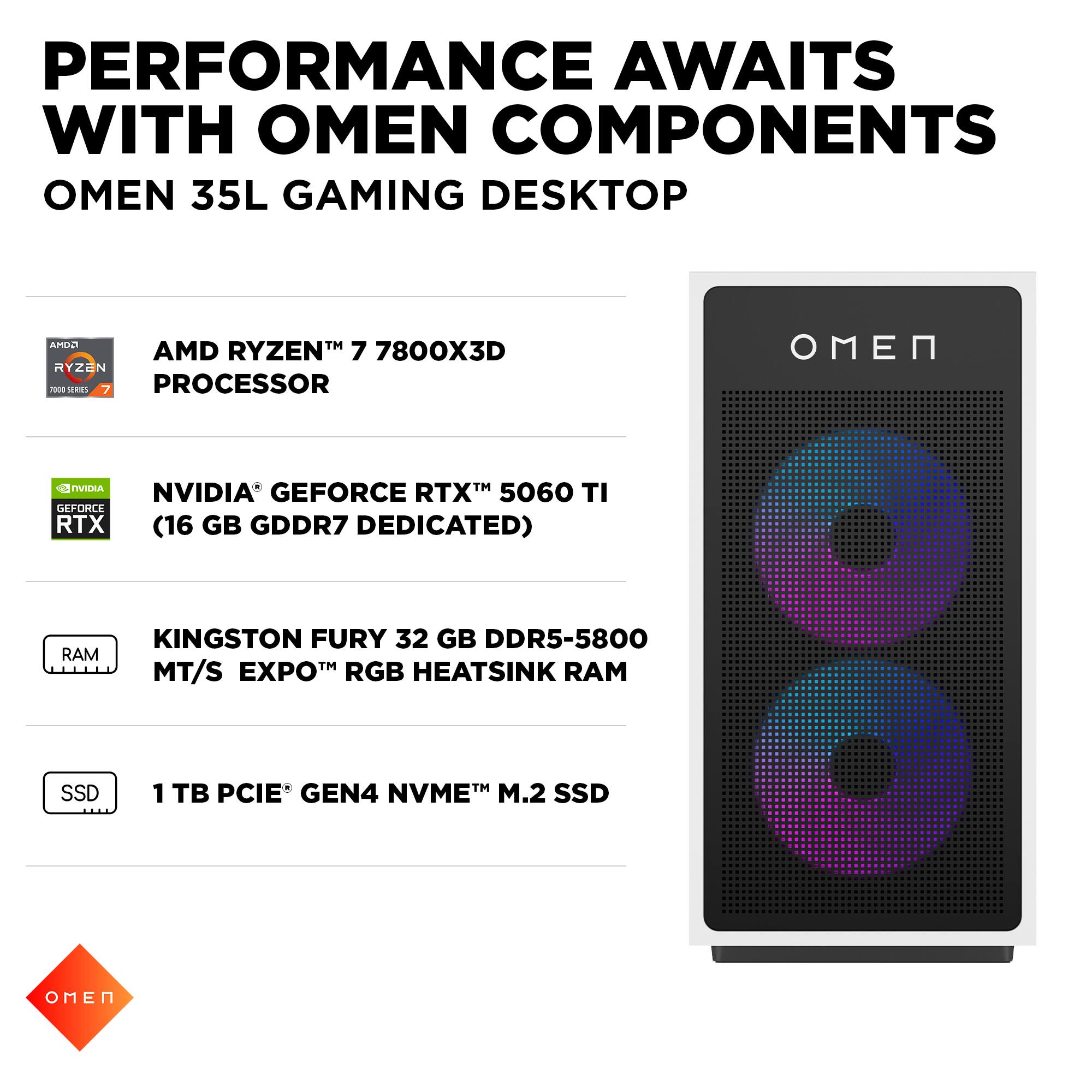PERFORMANCE AWAITS WITH OMEN COMPONENTS  
OMEN 35L GAMING DESKTOP  

- AMD RYZEN™ 7 7800X3D PROCESSOR  
- NVIDIA® GEFORCE RTX™ 5060 TI (16 GB GDDR7 DEDICATED)  
- KINGSTON FURY 32 GB DDR5-5800 MT/S EXPO™ RGB HEATSINK RAM  
- 1 TB PCIE® GEN4 NVME™ M.2 SSD