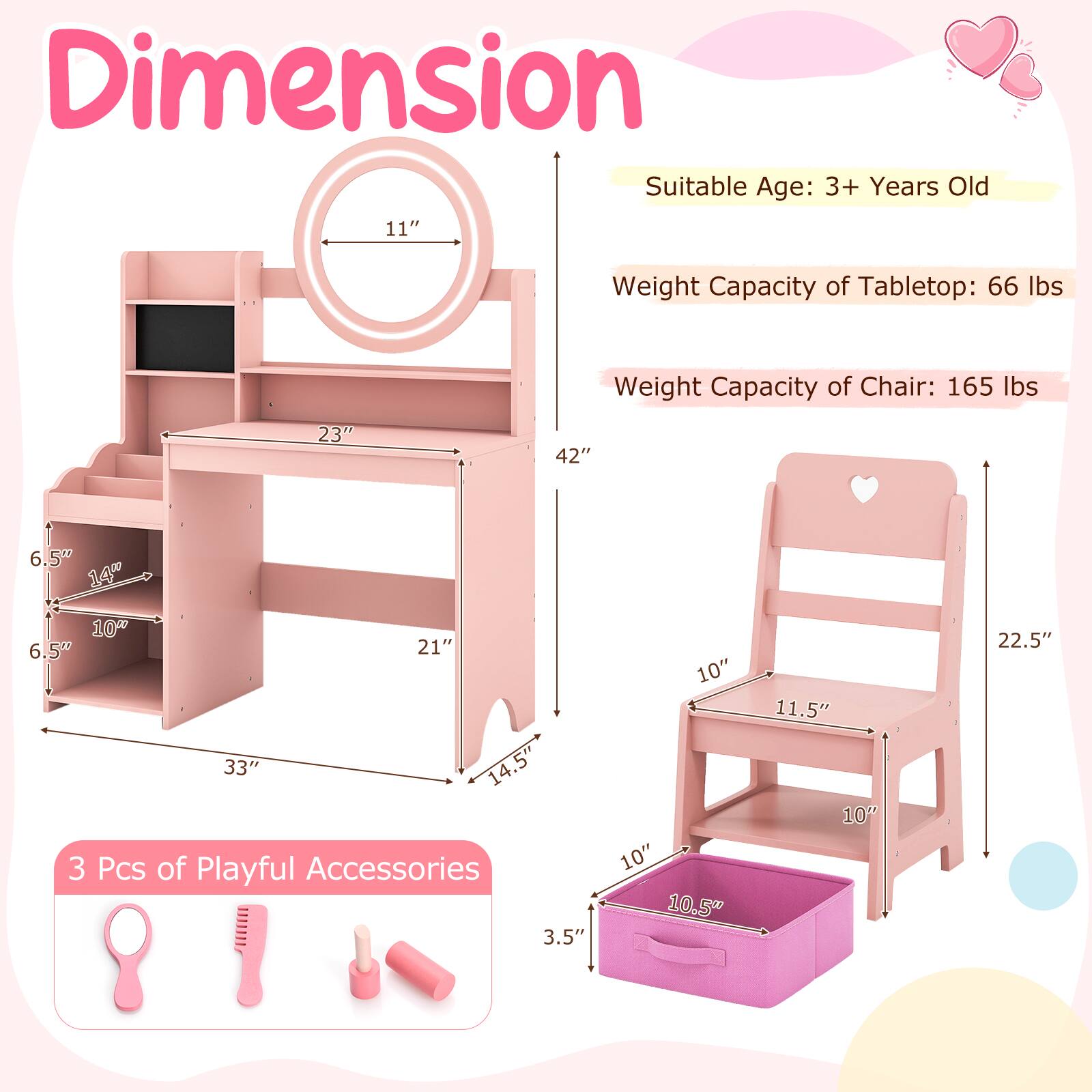 Dimension  
Suitable Age: 3+ Years Old  
Weight Capacity of Tabletop: 66 lbs  
Weight Capacity of Chair: 165 lbs  

Tabletop:  
- Width: 23"  
- Depth: 42"  
- Height: 11"  

Chair:  
- Width: 10"  
- Depth: 11.5"  
- Height: 22.5"  

Storage Box:  
- Width: 10"  
- Depth: 10.5"  
- Height: 3.5"  

Accessories:  
- 3 Pcs of Playful Accessories