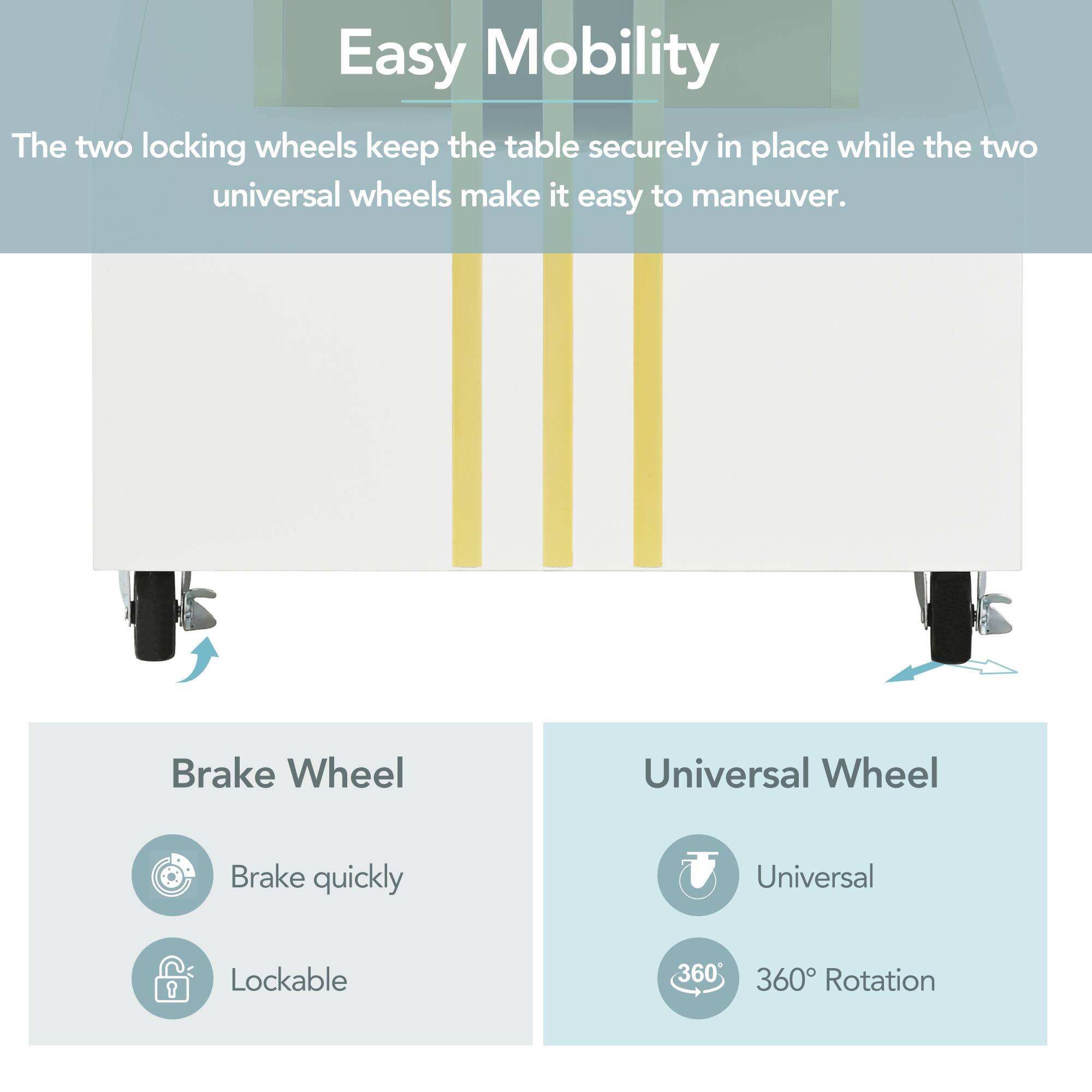 Easy Mobility

The two locking wheels keep the table securely in place while the two universal wheels make it easy to maneuver.

Brake Wheel
- Brake quickly
- Lockable

Universal Wheel
- Universal
- 360° Rotation