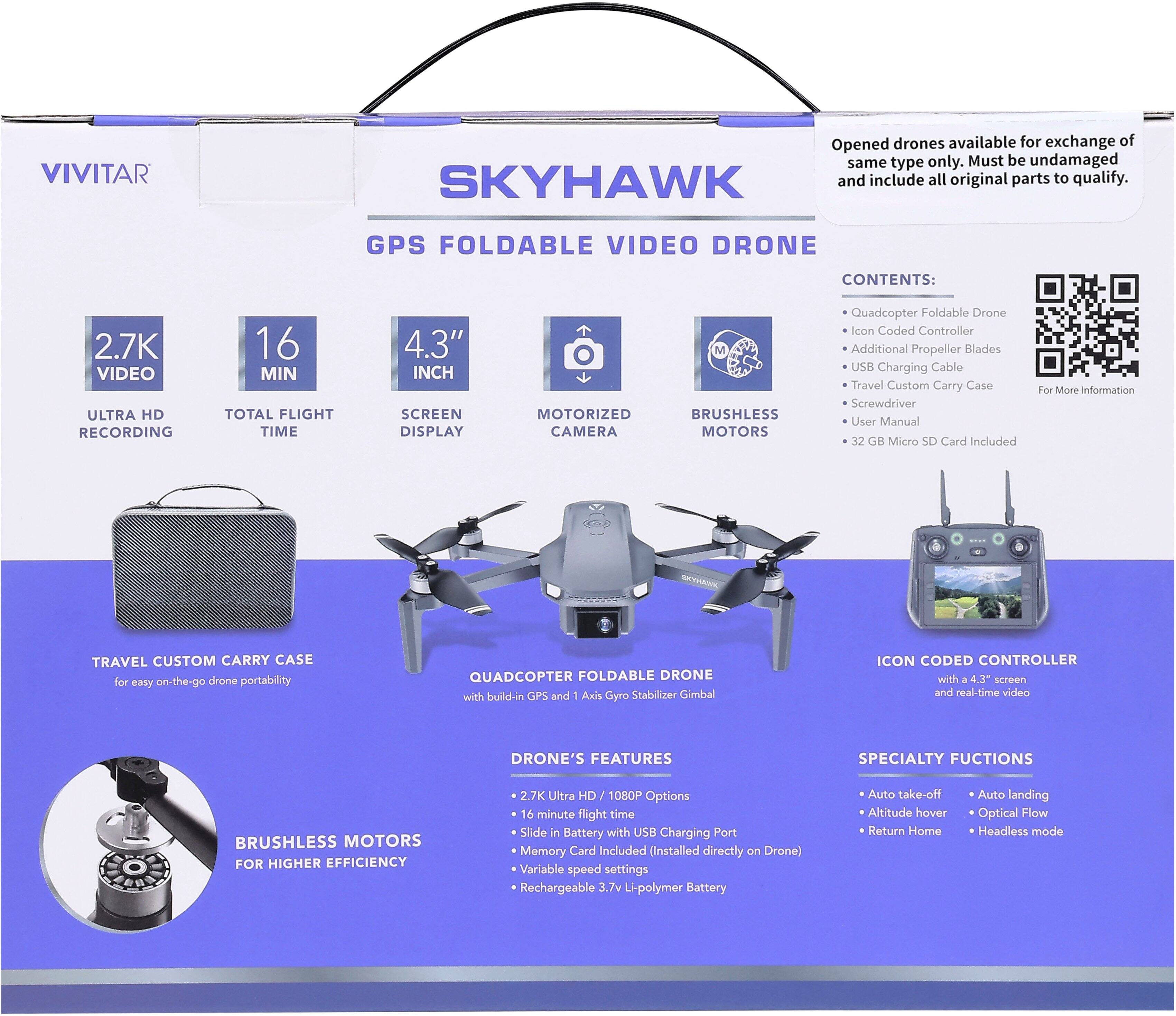 **VIVITAR**

**SKYHAWK GPS FOLDABLE VIDEO DRONE**

**Contents:**
- Quadcopter Foldable Drone
- Icon Coded Controller
- Additional Propeller Blades
- USB Charging Cable
- Travel Custom Carry Case
- Screwdriver
- User Manual
- 32 GB Micro SD Card Included

**Features:**
- 2.7K Ultra HD 1080P Options
- 16 Minute Flight Time
- 4.3" Screen Display
- Motorized Camera
- Brushless Motors for Higher Efficiency
- Slide in Battery with USB Charging Port
- Memory Card Included (Installed directly on Drone)
- Rechargeable 3.7v Li-polymer Battery
- Variable Speed Settings

**Specialty Functions:**
- Auto Take-off
- Auto Landing
- Altitude Hover
- Optical Flow
- Return Home
- Headless Mode

**Travel Custom Carry Case** for easy on-the-go drone portability.

**Quadcopter Foldable Drone** with built-in GPS and 1 Axis Gyro Stabilizer/Gimbal.

**Icon Coded Controller** with a 4.3" screen and real-time video.

**Brush