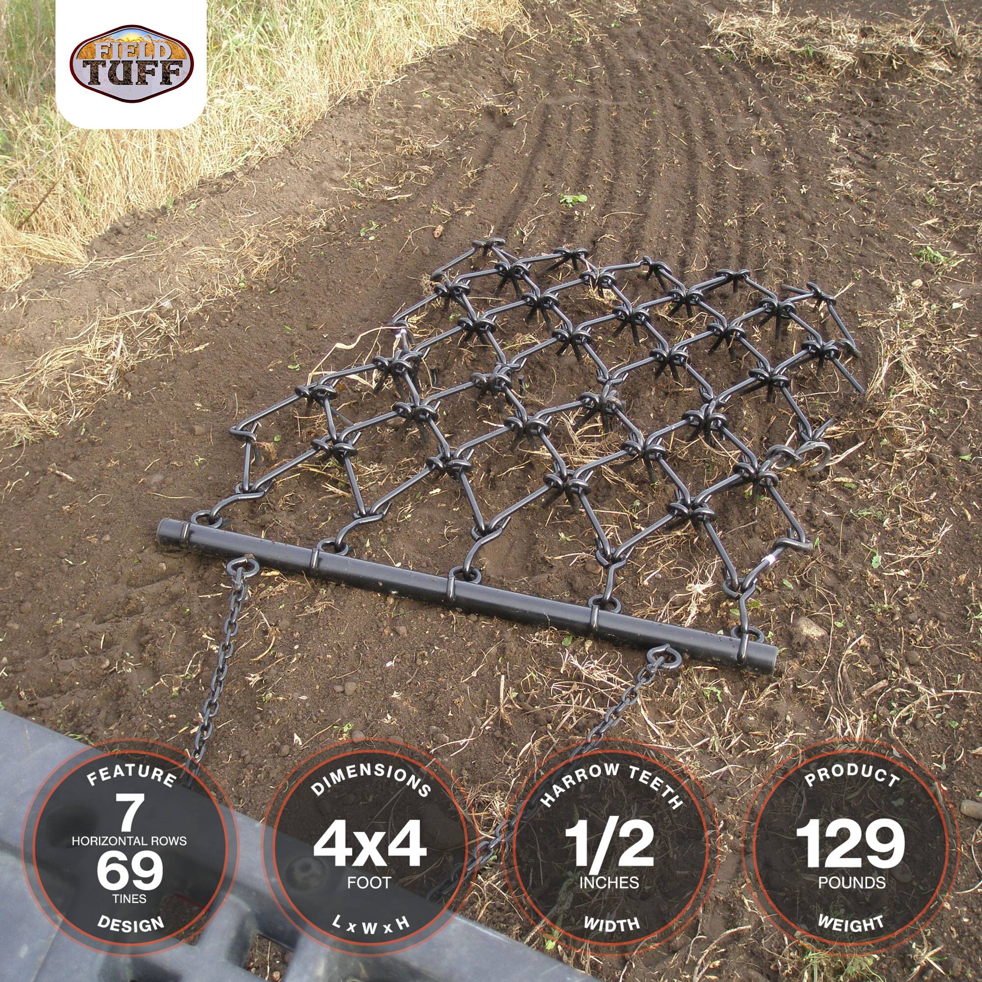FIELD TUFF FEATURE  
7 HORIZONTAL ROWS  
69 TINES DESIGN  
DIMENSIONS 4x4 FOOT xWxH  
HARROW TEETH 1/2 INCHES WIDTH  
PRODUCT 129 POUNDS WEIGHT