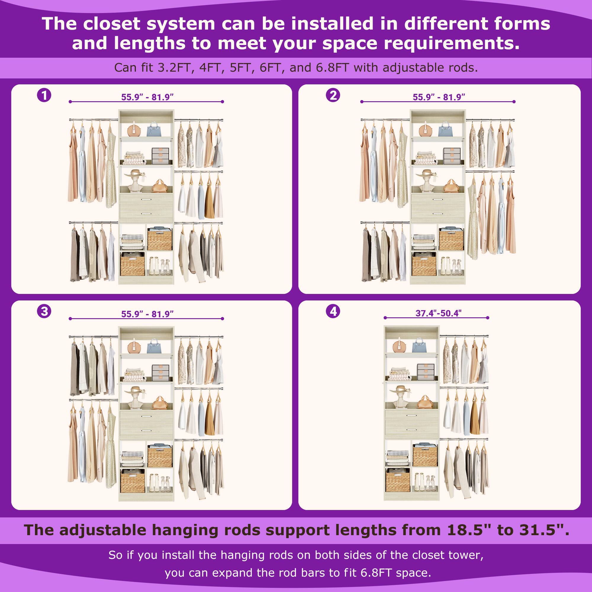 The closet system can be installed in different forms and lengths to meet your space requirements. Can fit 3.2FT, 4FT, 5FT, 6FT, and 6.8FT with adjustable rods. 1 55.9" - 81.9" 2 55.9" - 81.9" 3 55.9" - 81.9" 4 37.4"-50.4" The adjustable hanging rods support lengths from 18.5" to 31.5". So if you install the hanging rods on both sides of the closet tower, you can expand the rod bars to fit 6.8FT space.