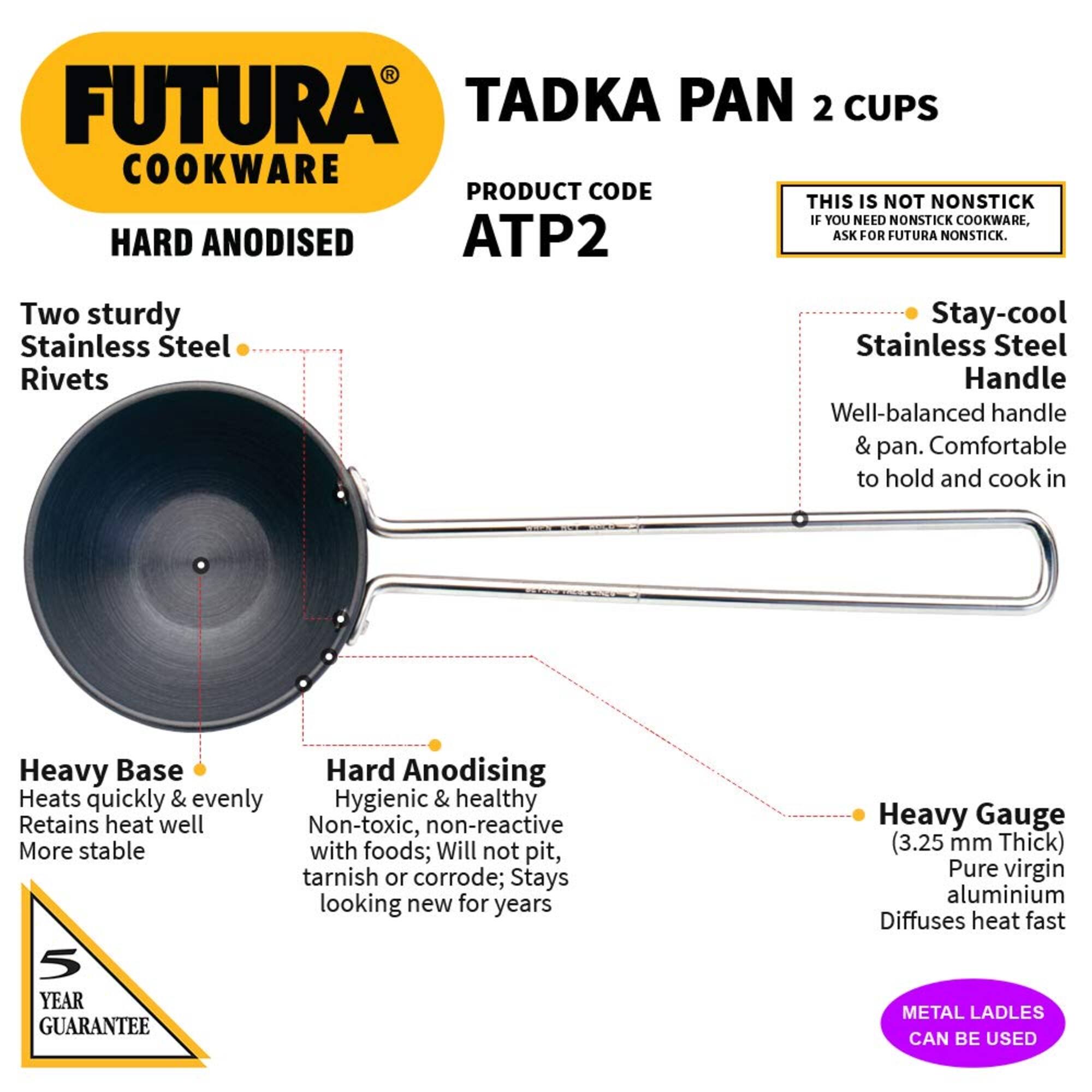 FUTURA COOKWARE  
HARD ANODISED  

TADKA PAN 2 CUPS  
PRODUCT CODE ATP2  

THIS IS NOT NONSTICK  
IF YOU NEED NONSTICK COOKWARE, ASK FOR FUTURA NONSTICK.  

Two sturdy Stainless Steel Rivets  
Stay-cool Stainless Steel Handle  
Well-balanced handle & pan. Comfortable to hold and cook in  

Heavy Base  
Heats quickly & evenly  
Retains heat well  
More stable  

Hard Anodising  
Hygienic & healthy  
Non-toxic, non-reactive  
with foods; Will not pit, tarnish or corrode; Stays looking new for years  

Heavy Gauge (3.25 mm Thick)  
Pure virgin aluminium  
Diffuses heat fast  

5 YEAR GUARANTEE  

METAL LADLES CAN BE USED