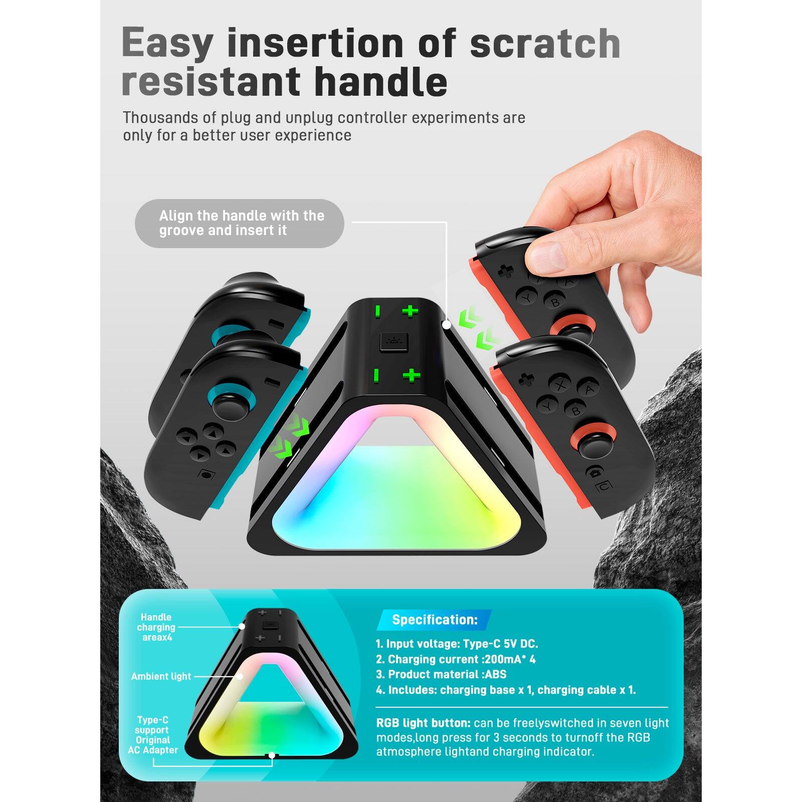Easy insertion of scratch resistant handle

Thousands of plug and unplug controller experiments are only for a better user experience

Align the handle with the groove and insert it

Handle charging area x4
Ambient light
Type-C support
Original AC Adapter

Specification:
1. Input voltage: Type-C 5V DC.
2. Charging current: 200mA* 4
3. Product material: ABS
4. Includes: charging base x 1, charging cable x 1.

RGB light button: can be freely switched in seven light modes, long press for 3 seconds to turn off the RGB atmosphere light and charging indicator.