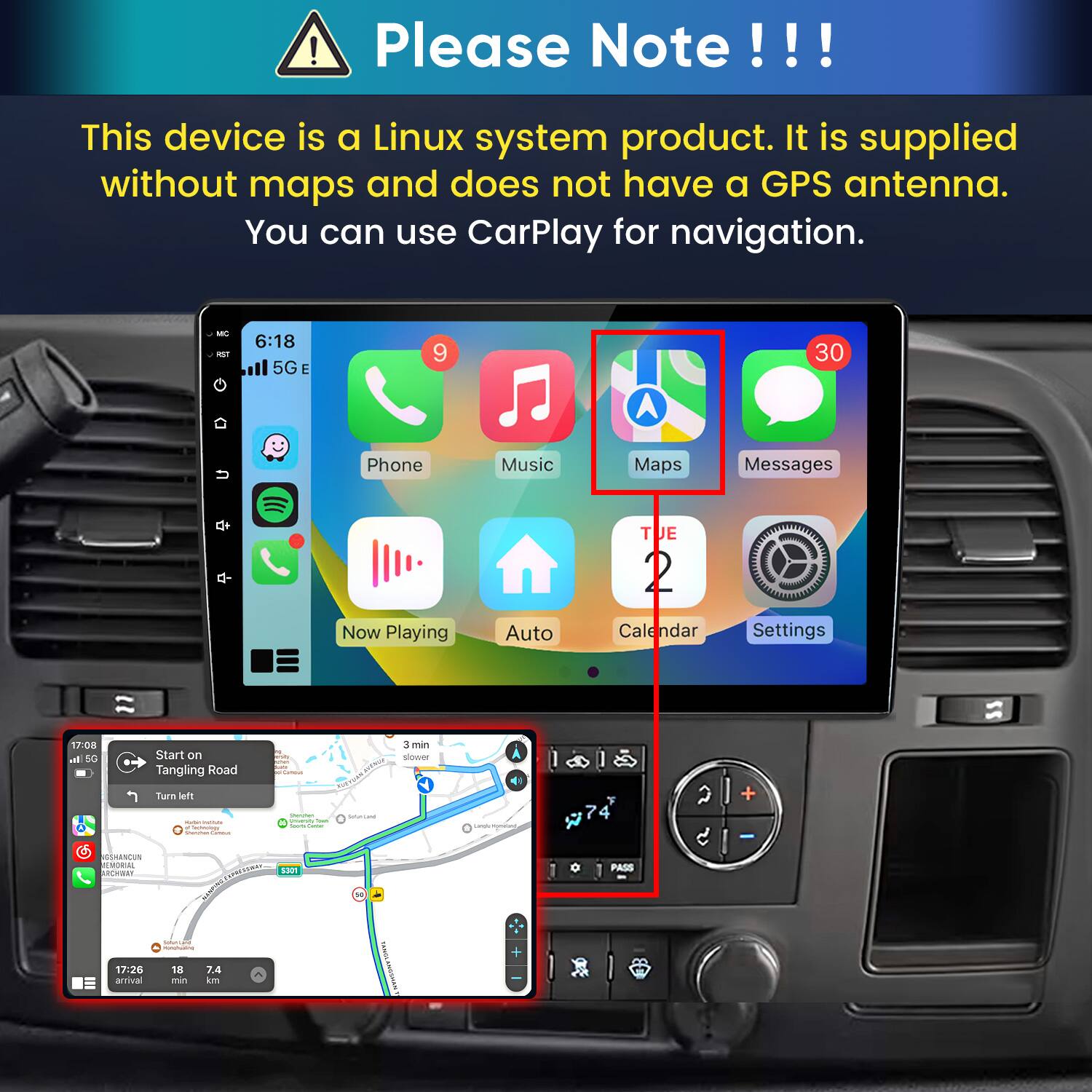Please Note!!!

This device is a Linux system product. It is supplied without maps and does not have a GPS antenna. You can use CarPlay for navigation.

6:18 5G E
9
30
Phone
Music
Maps
Messages
Now Playing
Auto
TUE 2 Calendar
Settings

17:08 In 5G
Start on Tangling Road Turn left
3 min slower
GSHANCUN REMORIAL ARCHWAY
5301
PASS
17:26 arrival
Instivalue - 18 7.4 min km