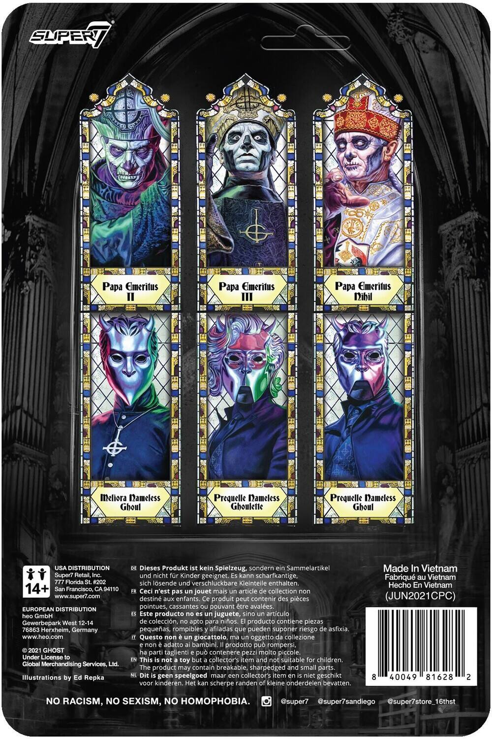 Here is the corrected and grouped text from the image:

---

**Papa Emeritus I**  
**Papa Emeritus II**  
**Papa Emeritus III**  
**Papa Emeritus Dibil Meliora**  
**Nameless Ghoul**  
**Prequelle Nameless Ghoullette**  
**Prequelle Nameless Ghoul**

---

**USA DISTRIBUTION**  
Super7 Retail, Inc.  
777 Florida #202  
San Francisco, CA 94110  
www.super7.com

**EUROPEAN DISTRIBUTION**  
heo GmbH  
Gewerbepark West 12-14  
76863 Herxheim, Germany  
www.heo.com

**2021 GHOST**  
Under License Global Merchandising Services, Ltd.  
Illustrations by Ed Repka

---

**Dieses Produkt ist kein Spielzeug, sondern ein Sammelartikel und nicht für Kinder geeignet. Kann scharfkantige, sich lösende und verschluckbare Kleinteile enthalten.**  
**Ceci n'est pas un jouet mais un article de collection non destiné aux enfants. Ce produit peut contenir des pièces pointues, cassantes et pouvant être avalées.**  
**Este producto no es juguete, sino artículo de colección, apto para niños. Contiene piezas pequeñas, rompibles y afiladas que pueden suponer riesgo de asfixia.**  
**Questo non è un giocattolo ma un oggetto da collezione non adatto ai bambini. Il prodotto contiene piccole, rompibili e affilate che possono rappresentare un pericolo.**

---

**USA DISTRIBUTION**  
Super7 Retail, Inc.  
777 Florida St. #202  
San Francisco, CA 94110  
www.super7.com

**EUROPEAN DISTRIBUTION**  
heo GmbH  
Gewerbepark West 12-14  
76863 Herxheim, Germany  
www.heo.com

---

**NO RACISM, NO SEXISM, NO HOMOPHOBIA.**

---

**Illustrations by Ed Repka**

---

**Made in Taiwan**  
**JUN2021**

---

**@super7**  
**@super7sanfrango**  
**@super7store_