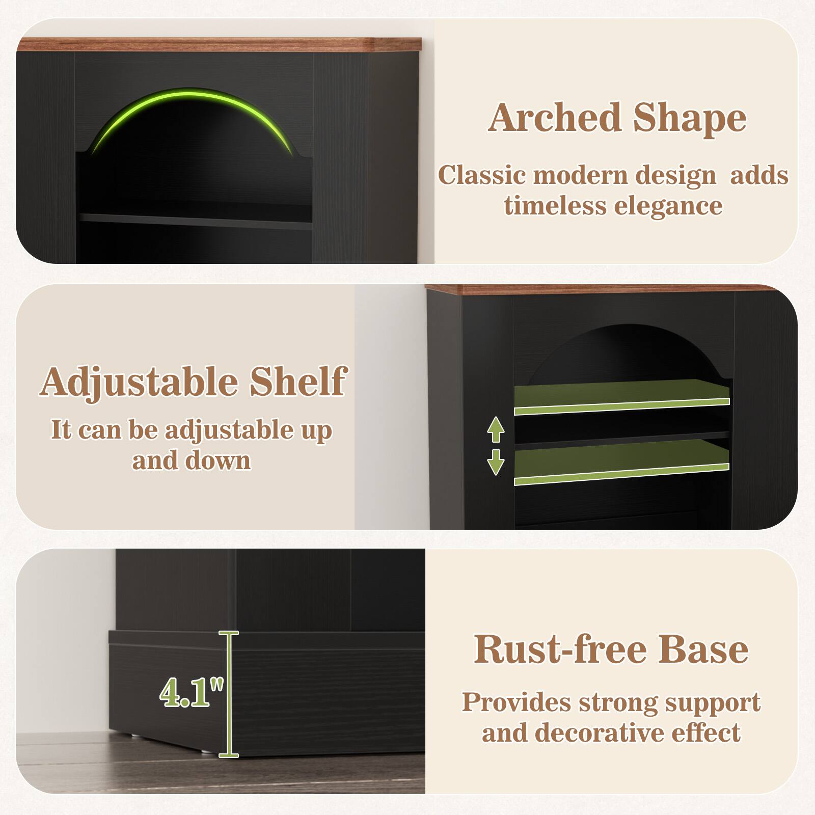 Arched Shape  
Classic modern design adds timeless elegance  

Adjustable Shelf  
It can be adjustable up and down  

Rust-free Base  
Provides strong support and decorative effect  

4.1"