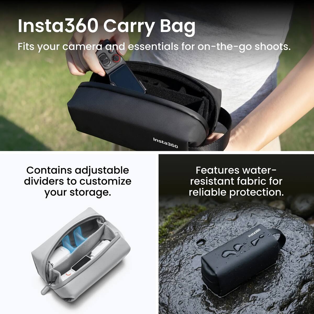 Insta360 Carry Bag  
Fits your camera and essentials for on-the-go shoots.  

Contains adjustable dividers to customize your storage.  

Features water-resistant fabric for reliable protection.