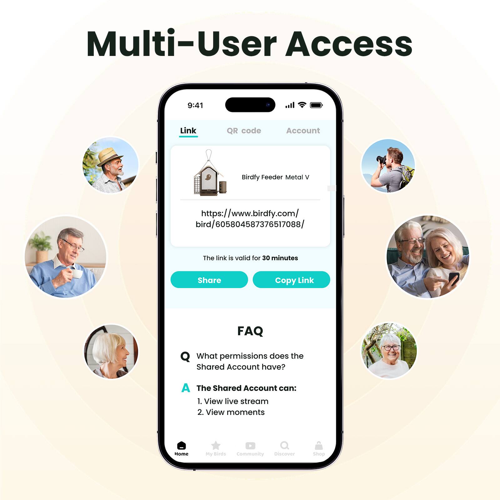 Multi-User Access
Link
QR code
Account
Birdfy Feeder Metal V
https://www.birdfy.com/bird/605804587376517088/
The link is valid for 30 minutes
Share
Copy Link
FAQ
What permissions does the Shared Account have?
The Shared Account can:
1. View live stream
2. View moments
Home My Birds Community Discover Shop