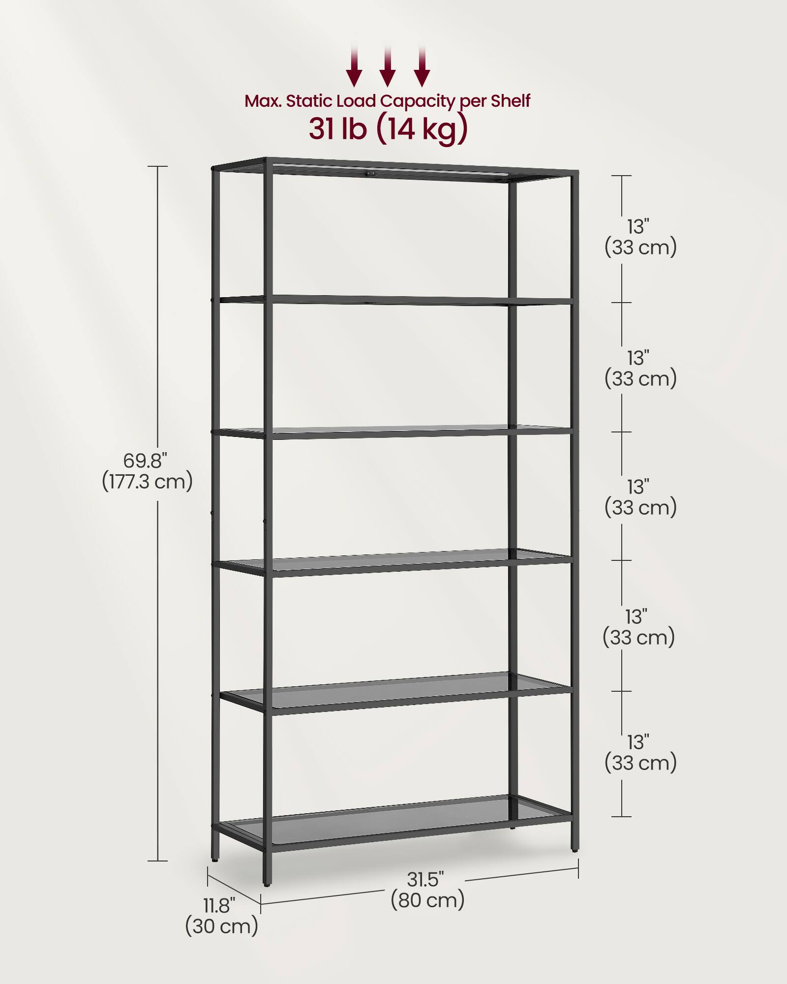 Max. Static Load Capacity per Shelf: 31 lb (14 kg)

Dimensions:
- Height: 69.8" (177.3 cm)
- Width: 31.5" (80 cm)
- Depth: 11.8" (30 cm)
- Shelf Spacing: 13" (33 cm)
