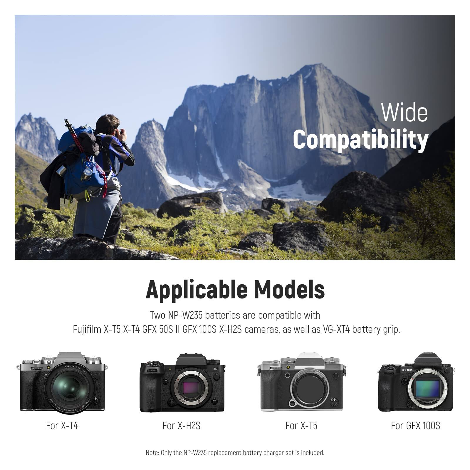 Wide Compatibility

Applicable Models

Two NP-W235 batteries are compatible with Fujifilm X-T5, X-T4, GFX 50S II, GFX 100S, X-H2S cameras, as well as VG-XT4 battery grip.

- For X-T4
- For X-H2S
- For X-T5
- For GFX 100S

Note: Only the NP-W235 replacement battery charger set is included.