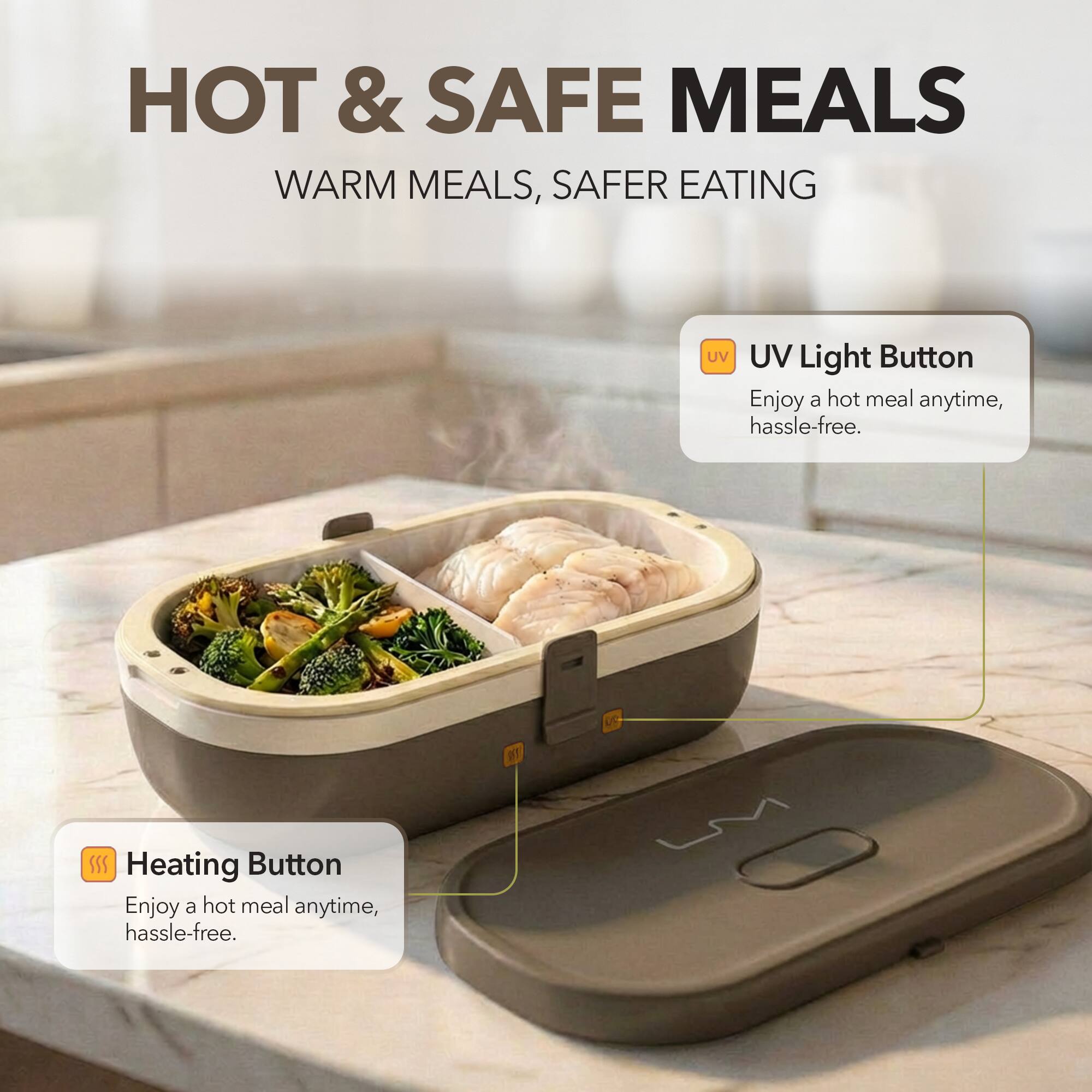 HOT & SAFE MEALS  
WARM MEALS, SAFER EATING  

UV Light Button  
Enjoy a hot meal anytime, hassle-free.  

Heating Button  
Enjoy a hot meal anytime, hassle-free.