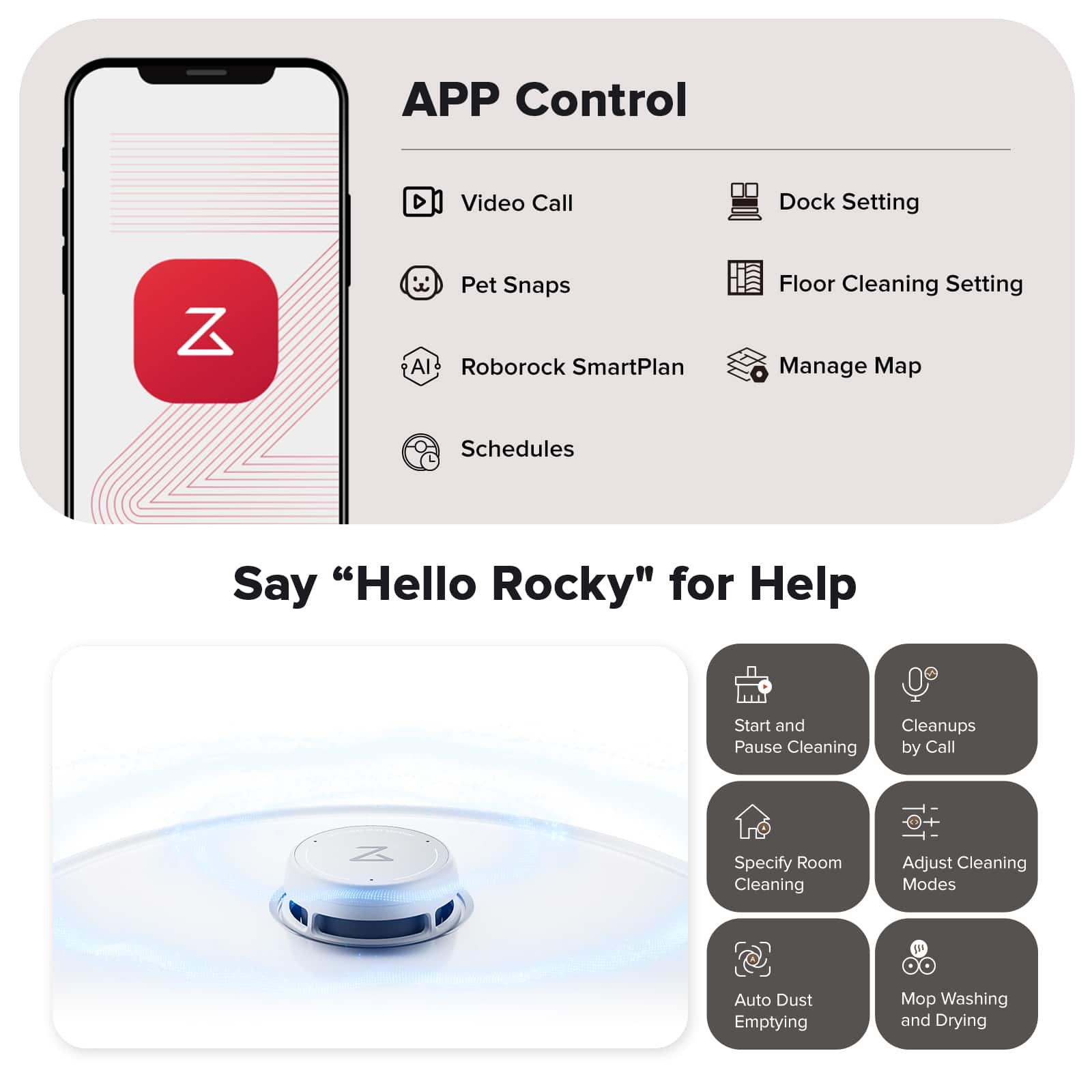 APP Control: Video Call, Dock Setting, Z Pet Snaps, Al Roborock SmartPlan, Floor Cleaning Setting, Manage Map, Schedules, Say "Hello Rocky" for Help, Start and Pause Cleaning, Cleanups by Call, Z Specify Room Cleaning, Adjust Cleaning Modes, IP Auto Dust Emptying, Mo Washing and Drying.