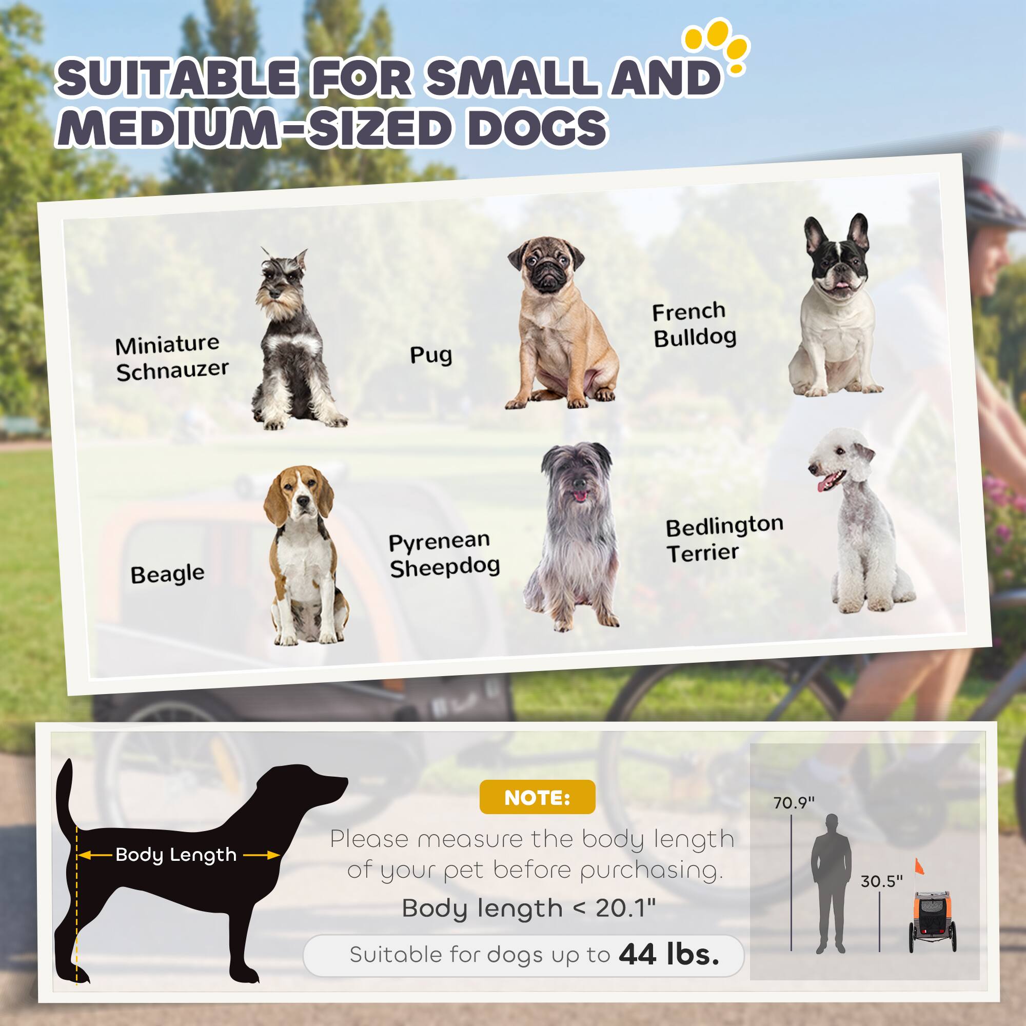 SUITABLE FOR SMALL AND MEDIUM-SIZED DOGS

- Miniature Schnauzer
- Pug
- French Bulldog
- Beagle
- Pyrenean Sheepdog
- Bedlington Terrier

Body Length

NOTE: Please measure the body length of your pet before purchasing. Body length < 20.1" Suitable for dogs up to 44 lbs.