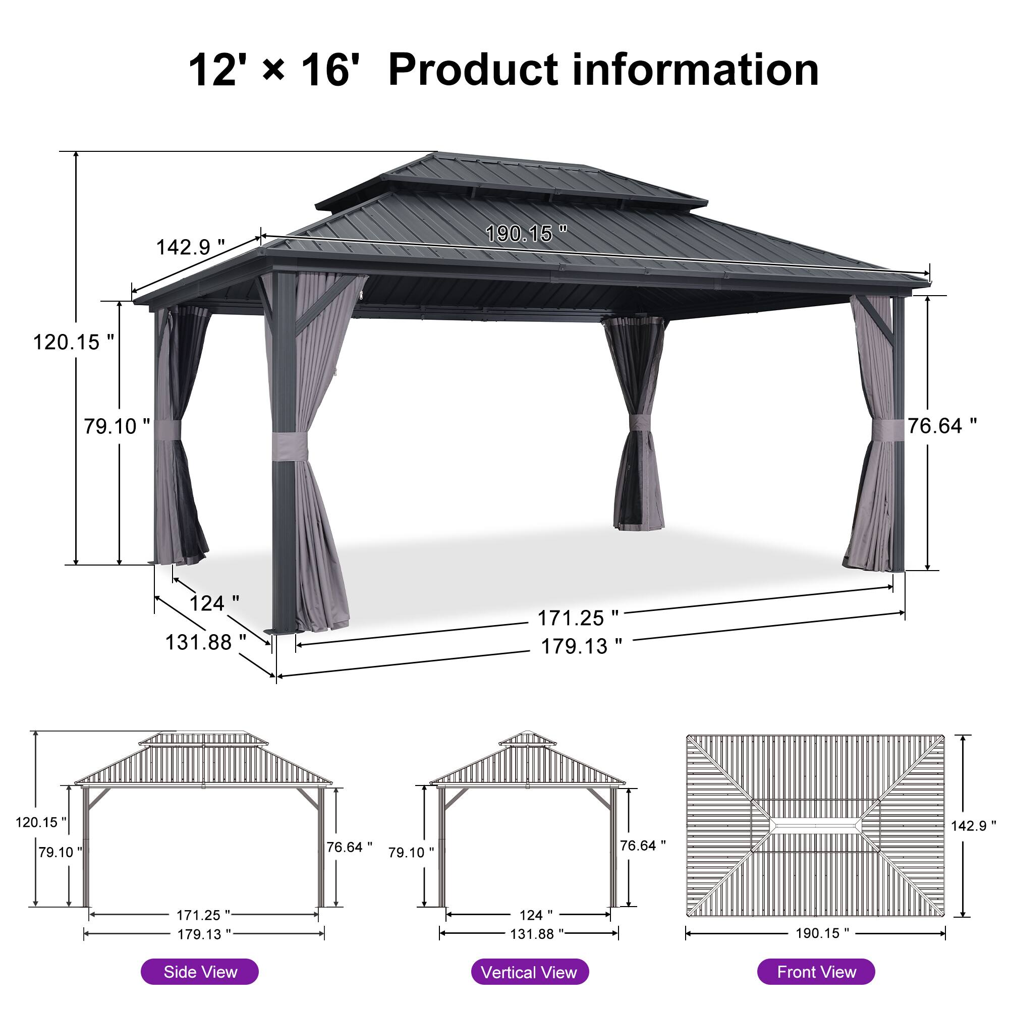 12' x 16' Product information

- 142.9"
- 190.15"
- 120.15"
- 79.10"
- 76.64"
- 124"
- 131.88"
- 171.25"
- 179.13"
- 120.15"
- 79.10"
- 76.64"
- 142.9"
- 171.25"
- 179.13"
- 124"
- 131.88"
- 190.15"

Side View
Vertical View
Front View