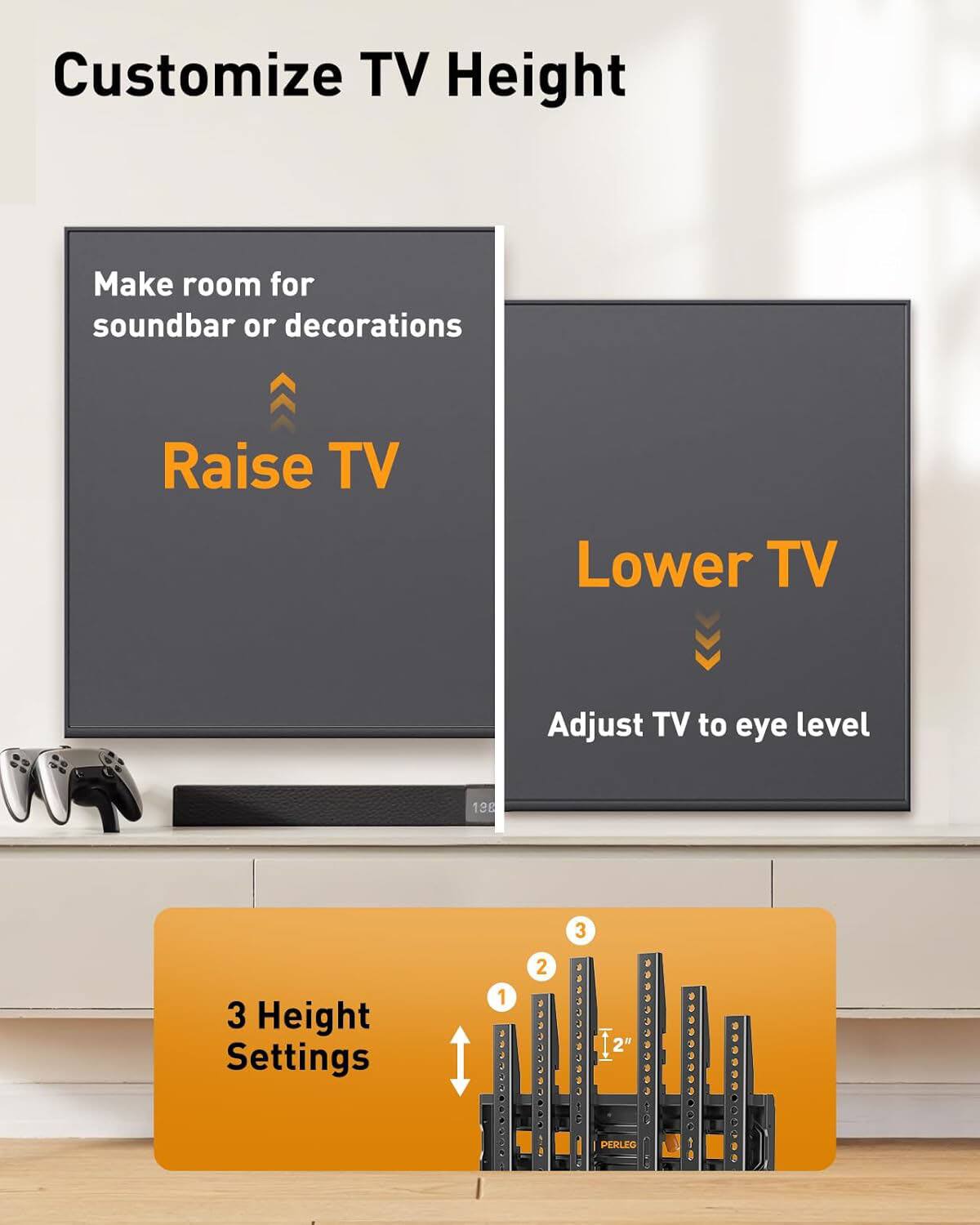 Customize TV Height

Make room for soundbar or decorations  
Raise TV

Lower TV  
Adjust TV to eye level

3 Height Settings  
1" | 2" | 3"