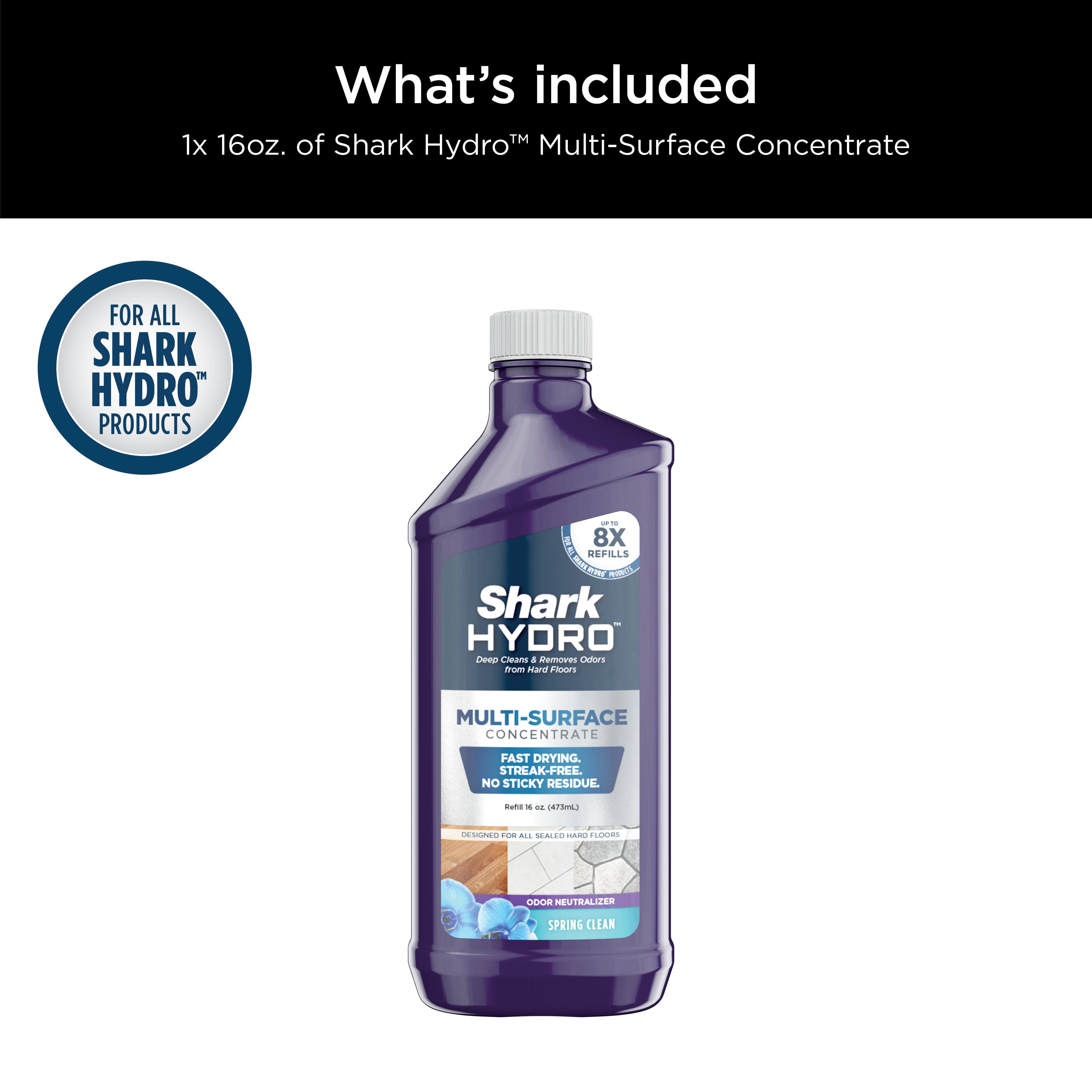 What's included: 1x 16oz. of Shark Hydro Multi-Surface Concentrate FOR ALL SHARK HYDRO" PRODUCTS -- 8X 16oz. Refills 4 Shark HYDRO Dear Customer, Removes Odors From All Surfaces Fast Drying Streak-Free. No Sticky Residue. Designed For All Cleaning Applications -- All Cleaning Agents Neutralizer Spring Clean.