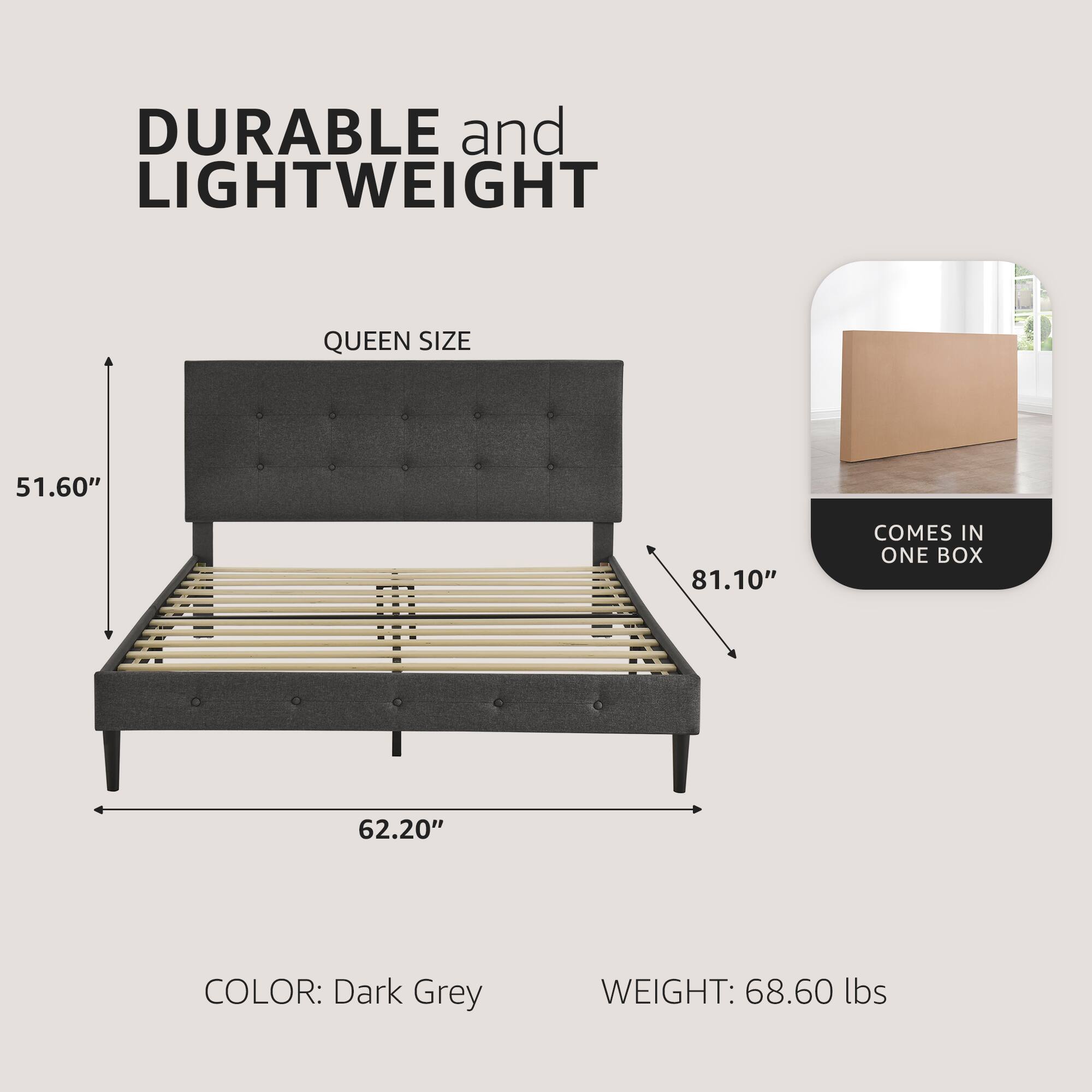 DURABLE and LIGHTWEIGHT

QUEEN SIZE

51.60" x 62.20" x 81.10"

COLOR: Dark Grey

WEIGHT: 68.60 lbs

COMES IN ONE BOX