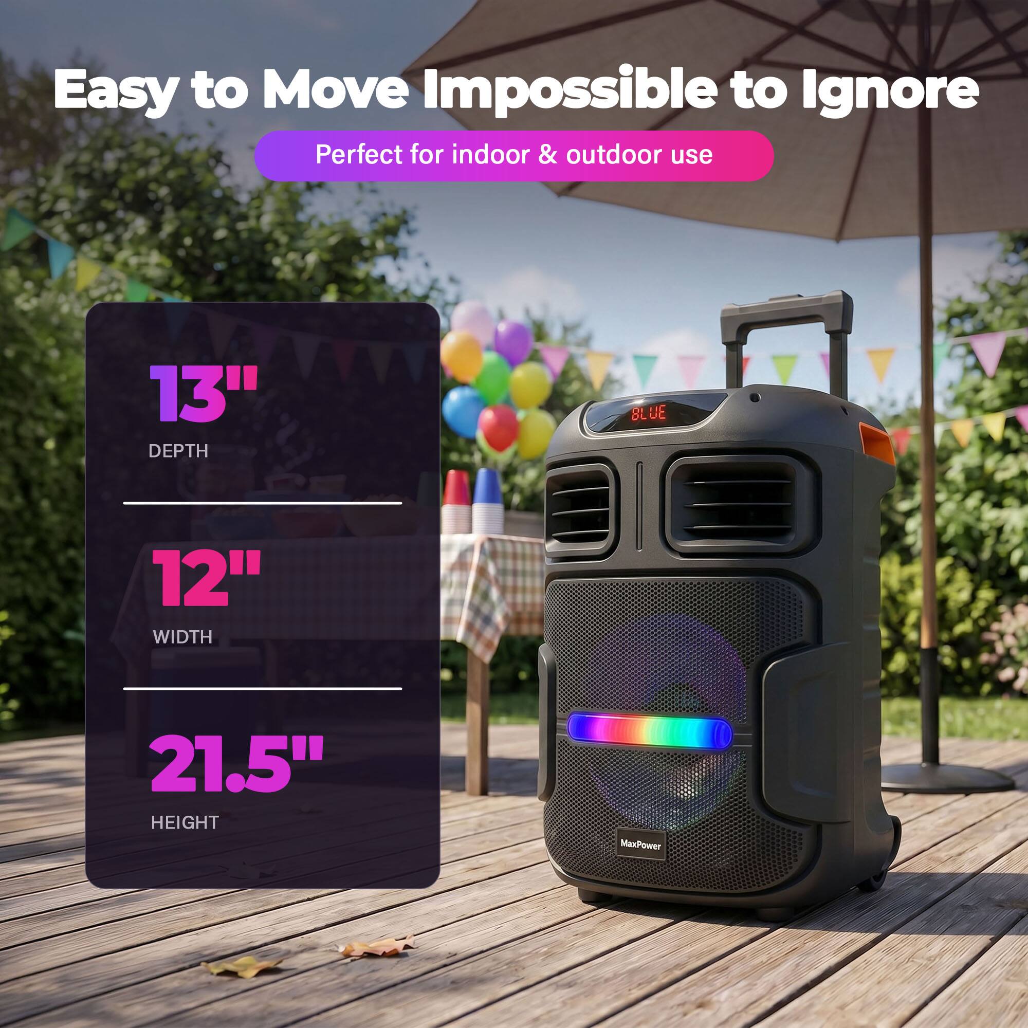 Easy to Move Impossible to Ignore  
Perfect for indoor & outdoor use  
13" DEPTH  
12" WIDTH  
21.5" HEIGHT  
MaxPower