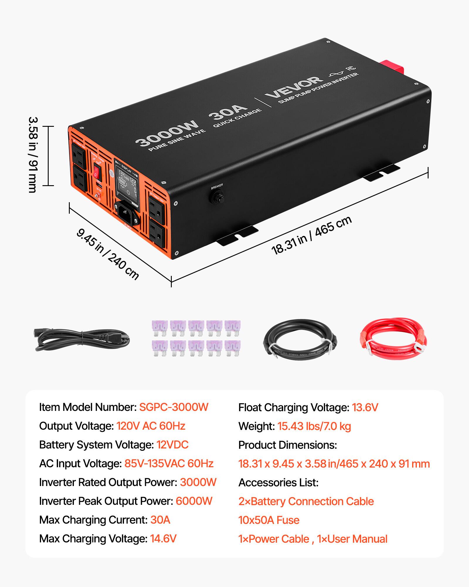 3.58 in / 91 mm

RC $ INVERTER VEVOR PUMP POWER SUMP 30A QUICK CHARGE 3000W SINE WAVE PURE BREAMER 465 cm 45 in in 18.31 240 cm

PLACE

Item Model Number: SGPC-3000W
Float Charging Voltage: 13.6V
Output Voltage: 120V AC 60Hz
Weight: 15.43 lbs/7.0 kg
Battery System Voltage: 12VDC
Product Dimensions: AC Input Voltage: 85V-135VAC 60Hz 18.31 X 9.45 X .58in/465 X 240 X 91 mm
Inverter Rated Output Power: 3000W
Accessories List: Inverter Peak Output Power: 6000W 2xBattery Connection Cable Max Charging Current: 30A 10x50A Fuse Max Charging Voltage: 14.6V 1xPower Cable, 1xUser